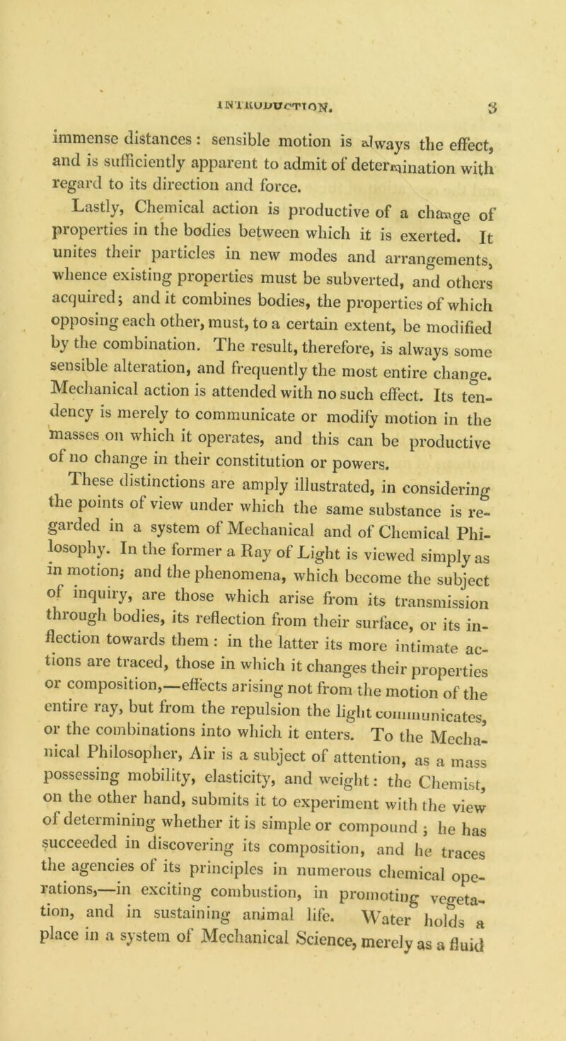 immense distances: sensible motion is always the effect, and is sufficiently apparent to admit of deteriaination with regard to its direction and force. Lastly, Chemical action is productive of a change of properties in the bodies between which it is exerted. Jt unites theii pai tides in new modes and arrangements, whence existing properties must be subverted, an^d others acquired; audit combines bodies, the properties of which opposing each other, must, to a certain extent, be modified by the combination. The result, therefore, is always some sensible alteration, and frequently the most entire change. Mechanical action is attended with no such effect. Its ten- dency is merely to communicate or modify motion in the masses on which it operates, and this can be productive of no change in their constitution or powers. These distinctions are amply illustrated, in considering the points of view under which the same substance is re- garded in a system of Mechanical and of Chemical Phi- losoph)^ In the former a Ray of Light is viewed simply as in motion; and the phenomena, which become the subject of inquiry, are those which arise from its transmission through bodies, its reflection from their surlhce, or its in- flection towards them ; in the latter its more intimate ac- tions are traced, those in which it changes their properties or composition,—effects arising not from the motion of the entire ray, but from the repulsion the light coimnunicates, or the combinations into which it enters. To the Medial nical Philosopher, Air is a subject of attention, as a mass possessing mobility, elasticity, and weight: the Chemist, on the other hand, submits it to experiment with the view of determining whether it is simple or compound ; he has succeeded in discovering its composition, and he traces the agencies of its principles in numerous chemical ope- rations,—in exciting combustion, in promoting vegeta- tion, and in sustaining animal life. Water holds a place in a system of Mechanical Science, merely as a fluid