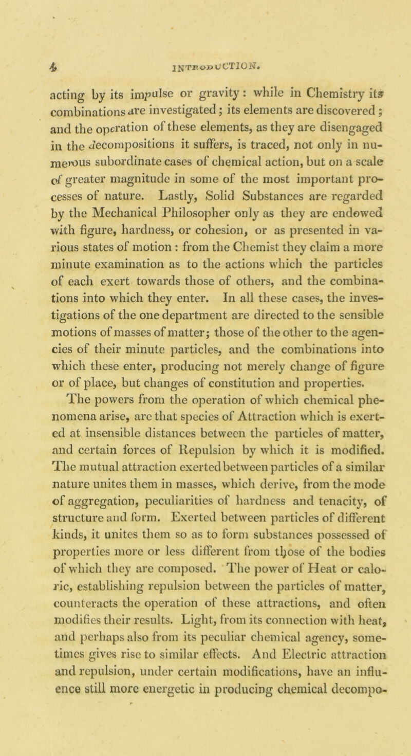 acting by its impulse or gravity: while in Chemistry its combinations are investigated; its elements are discovered; and the operation of these elements, as they are disengaged in the Jecompositions it suffers, is traced, not only in nu- jne’ous subordinate cases of chemical action, but on a scale cf greater magnitude in some of the most important pro- cesses of nature. Lastly, Solid Substances are regarded by the Mechanical Philosopher only as they are endowed with figure, hardness, or cohesion, or as presented in va- rious states of motion : from the Chemist they claim a more minute examination as to the actions which the particles of each exert towards those of others, and the combina- tions into which they enter. In all these cases, the inves- tigations of the one department are directed to the sensible motions of masses of matter; those of the other to the agen- cies of their minute particles, and the combinations into which these enter, producing not merely change of figure or of place, but changes of constitution and properties. The powers from the operation of which chemical phe- nomena arise, are that species of Attraction which is exert- ed at insensible distances between the particles of matter, and certain forces of Repulsion by which it is modified. The mutual attraction exerted between particles of a similar nature unites them in masses, which derive, from the mode of aggregation, peculiarities of hardness and tenacity, of structure and form. Exerted between particles of different hinds, it unites them so as to form substances possessed of properties more or less different from tl;ose of the bodies of which they are composed. The power of Heat or calo- ric, establishing repulsion between the particles of matter, counteracts the operation of these attractions, and often modifies their results. Light, from its connection with heat, and perhaps also from its peculiar chemical agency, some- times give's rise to similar effects. And Electric attraction and repulsion, under certain modifications, have an influ- ence still more energetic in producing chemical decompo-