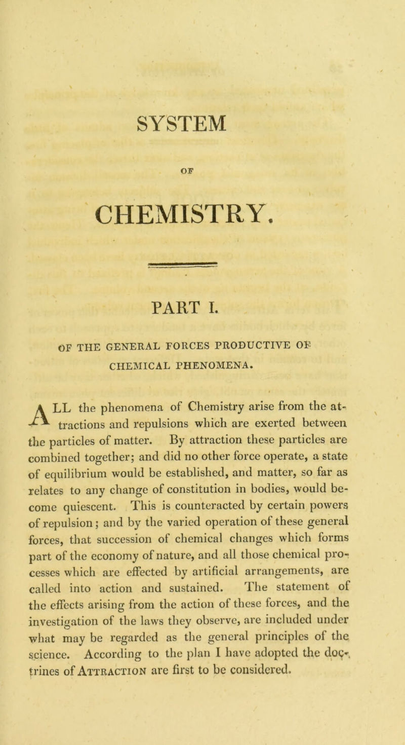 SYSTEM OF CHEMISTRY. PART I. OF THE GENERAL FORCES PRODUCTIVE OF CHEMICAL PHENOMENA. LL the phenomena of Chemistry arise from the at tractions and repulsions which are exerted between the particles of matter. By attraction these particles are combined together; and did no other force operate, a state of equilibrium would be established, and matter, so far as relates to any change of constitution in bodies, would be- come quiescent. This is counteracted by certain powers of repulsion; and by the varied operation of these general forces, that succession of chemical changes which forms part of the economy of nature, and all those chemical pro- cesses which are effected by artificial arrangements, are called into action and sustained. The statement of the effects arising from the action of these forces, and the investigation of the laws they observe, are included under what may be regarded as the general principles of the science. According to the plan 1 have adopted the doc- trines of Attraction are first to be considered.