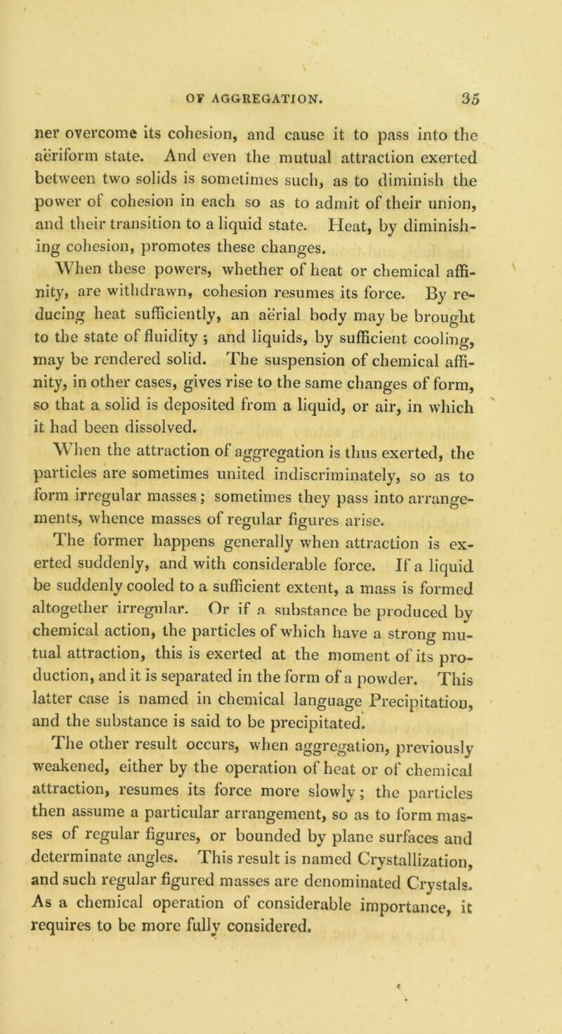 ner overcome its cohesion, and cause it to pass into the aeriform state. And even tlie mutual attraction exerted between two solids is sometimes such, as to diminish the power of cohesion in each so as to admit of their union, and their transition to a liquid state. Heat, by diminish- ing cohesion, promotes these changes. When these powers, whether of heat or chemical affi- nity, are withdrawn, cohesion resumes its force. By re- ducing heat sufficiently, an aerial body may be brought to the state of fluidity ; and liquids, by sufficient cooling, may be rendered solid. The suspension of chemical affi- nity, in other cases, gives rise to the same changes of form, so that a solid is deposited from a liquid, or air, in which it had been dissolved. When the attraction of aggregation is thus exerted, the particles are sometimes united indiscriminately, so as to form irregular masses; sometimes they pass into arrange- ments, whence masses of regular figures arise. The former happens generally when attraction is ex- erted suddenly, and with considerable force. If a liquid be suddenly cooled to a sufficient extent, a mass is formed altogether irregular. Or if a substance be produced by chemical action, the particles of which have a strong mu- tual attraction, this is exerted at the moment of its pro- duction, and it is separated in the form of a powder. This latter case is named in chemical language Precipitation, and the substance is said to be precipitated. The other result occurs, when aggregation, previously weakened, either by the operation of heat or of chemical attraction, resumes its force more slowly; the particles then assume a particular arrangement, so as to form mas- ses of regular figures, or bounded by plane surfaces and determinate angles. This result is named Crystallization, and .such regular figured masses are denominated Crystals. As a chemical operation of considerable importance, it requires to be more fully considered.