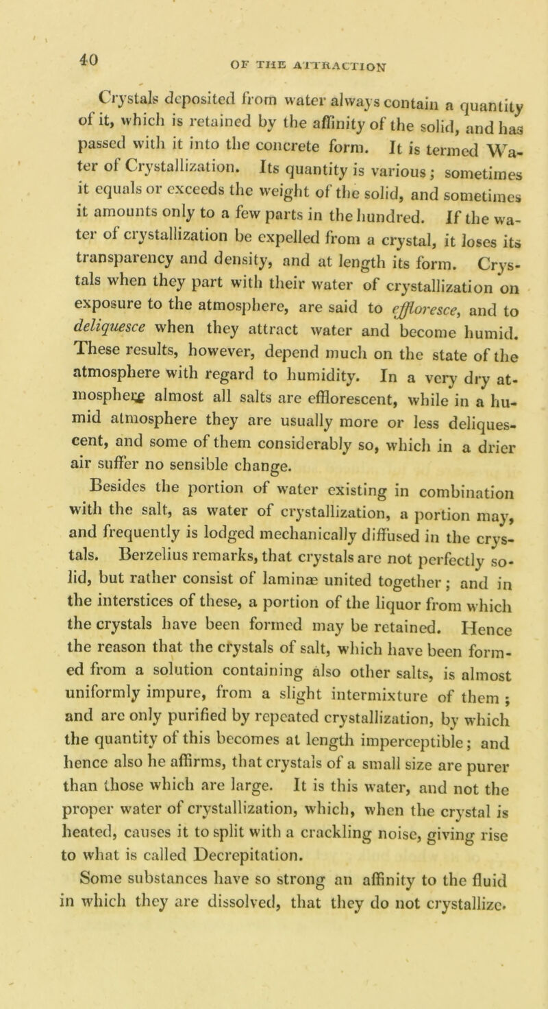 OF THE Aim action Crystals deposited from water always contain a quantity of it, which is retained by the affinity of the solid, and has passed witli it into the concrete form. It is termed Wa- ter of Crystallization. Its quantity is various ,• sometimes it equals or exceeds tlie weight of tlie solid, and sometimes it amounts only to a few parts in the hundred. If the wa- ter of ciystullization be expelled from a crystal, it Joses its transparency and density, and at length its form. Crys- tals when they part with their water of crystallization on exposure to the atmosphere, are said to effloresce, and to deliquesce when they attract water and become humid. These results, however, depend much on the state of the atmosphere with regard to humidity. In a very dry at- inosphei;^ almost all salts are efflorescent, while in a hu- mid atmosphere they are usually more or less deliques- cent, and some of them considerably so, which in a drier air suffer no sensible change. O Besides the portion of water existing in combination with the salt, as water of crystallization, a portion may, and frequently is lodged mechanically diffused in the crys- tals. Berzelius remarks, that crystals are not perfectly so- lid, but rather consist of laminae united together; and in the interstices of these, a portion of the liquor from which the crystals have been formed may be retained. Hence the reason that the crystals of salt, which have been form- ed from a solution containing also other salts, is almost uniformly impure, from a slight intermixture of them ; and arc only purified by repeated crystallization, by which the quantity of this becomes at lengtli imperceptible; and hence also he affirms, that crystals of a small size are purer than those which are large. It is this water, and not the proper water of crystallization, which, when the crystal is heated, causes it to split with a crackling noise, giving rise to what is called Decrepitation. Some substances have so strong an affinity to the fluid in which they are dissolved, that they do not crystallize.