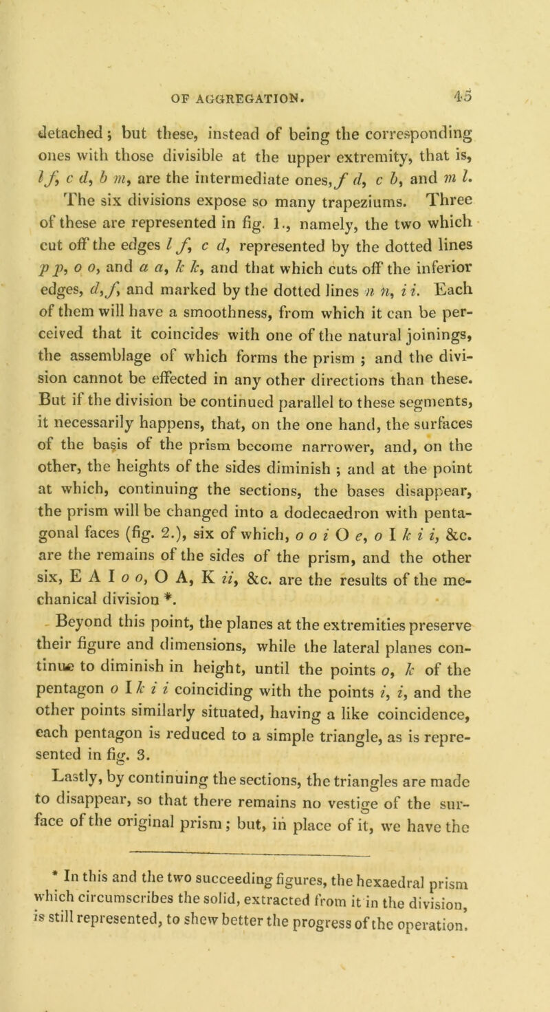 detached; but these, instead of being the corresponding ones with those divisible at the upper extremity, that is, If^ c </, b /«, are the intermediate ones,y r/, c Z>, and vi 1. The six divisions expose so many trapeziums. Three of these are represented in fig. 1., namely, the two which cut off the edges If, c d, represented by the dotted lines p j), 0 0, and a a, k k, and that which cuts off the inferior edges, d,f and marked by the dotted lines n n, i i. Each of them will have a smoothness, from which it can be per- ceived that it coincides with one of the natural joinings, the assemblage of which forms the prism ; and the divi- sion cannot be effected in any other directions than these. But it the division be continued parallel to these segments, it necessarily happens, that, on the one hand, the surfaces of the ba§is of the prism become narrower, and, on the other, the heights of the sides diminish ; and at the point at which, continuing the sections, the bases disappear, the prism will be changed into a dodecaedron with penta- gonal faces (fig. 2.), six of which, o o i O e, o I k i i, &c. are the remains of the sides of the prism, and the other six, E A I o o, O A, K it, &c. are the results of the me- chanical division _ Beyond this point, the planes at the extremities preserve their figure and dimensions, while the lateral planes con- tiniM) to diminish in height, until the points o, k of the pentagon o Ik i i coinciding with the points i, i, and the other points similarly situated, having a like coincidence, each pentagon is reduced to a simple triangle, as is repre- sented in fi<£. 3. Lastly, by continuing the sections, the triangles are made to disappear, so that there remains no vestige of the sur- face of the original prism ; but, iii place of it, we have the • In this and the two succeeding figures, the hexaedral prism which circumscribes the solid, extracted from it in the division, is still represented, to shew better the progress of the operation’.
