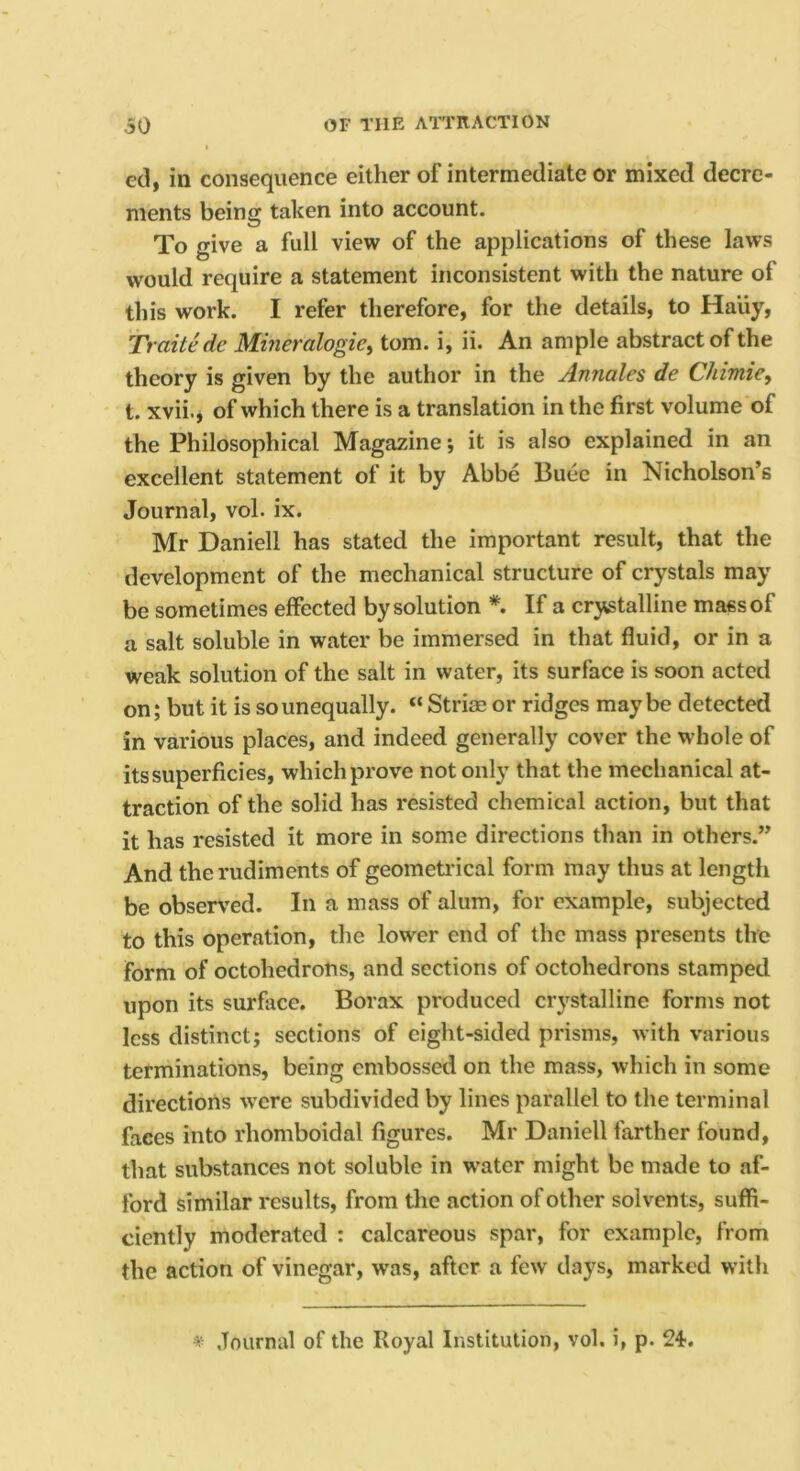 ed, in consequence either of intermediate or mixed decre- ments being taken into account. To give a full view of the applications of these laws would require a statement inconsistent with the nature of this work. I refer therefore, for the details, to Haiiy, Traitedc Mineralogies tom. i, ii. An ample abstract of the theory is given by the author in the Annales de Chimie, t. xvii., of which there is a translation in the first volume of the Philosophical Magazine; it is also explained in an excellent statement of it by Abbe Buee in Nicholson’s Journal, vol. ix. Mr Daniell has stated the important result, that the development of the mechanical structure of crystals may be sometimes effected by solution *. If a crystalline mass of a salt soluble in water be immersed in that fluid, or in a weak solution of the salt in water, its surface is soon acted on; but it is so unequally. “ Strim or ridges maybe detected in various places, and indeed generally cover the whole of its superficies, which prove not only that the mechanical at- traction of the solid has resisted chemical action, but that it has resisted it more in some directions than in others.” And the rudiments of geometrical form may thus at length be observed. In a mass of alum, for example, subjected to this operation, the lower end of the mass presents the form of octohedrons, and sections of octohedrons stamped upon its surface. Borax produced crystalline forms not less distinct; sections of eight-sided prisms, with various terminations, being embossed on the mass, which in some directions were subdivided by lines parallel to the terminal faces into rhomboidal figures. Mr Daniell farther found, that substances not soluble in w’ater might be made to af- ford similar results, from the action of other solvents, suffi- ciently moderated : calcareous spar, for example, from the action of vinegar, was, after a few days, marked witli ^ Journal of the Royal Institution, vol. i, p. 24.