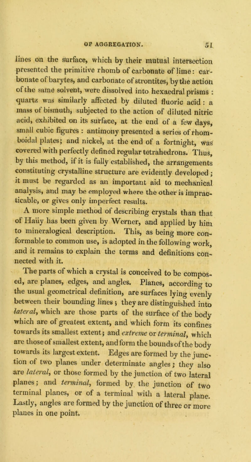 lines on the surface, which by their mutual intersection presented the primitive rhomb of carbonate of lime: car- bonate of barytes, and carbonate of strontites, by the action of the same solvent, were dissolved into hexaedral prisms : quartz was similarly affected by diluted fluoric acid : a mass of bismuth, subjected to the action of diluted nitric acid, exhibited on its surface, at the end of a few days, small cubic figures ; antimony presented a series of rhom- boidal plates; and nickel, at the end of a fortnight, waS covered with perfectly defined regular tetrahedrons. Thus, by this method, if it is fully established, the arrangements constituting crystalline structure are evidently developed ; it must be regarded as an important aid to mechanical analysis, and may be employed where the other is imprac- ticable, or gives only imperfect results. A more simple method of describing crystals than that of Haiiy has been given by Werner, and applied by him to mineralogical description. This, as being more con- formable to common use, is adopted in the following work, and it remains to explain the terms and definitions con- nected with it. The parts of which a crystal is conceived to be compos- ed, are planes, edges, and angles. Planes, according to the usual geometrical definition, are surfaces lying evenly between their bounding lines ; they are distinguished into lateral, which are those parts of the surface of the body which are of greatest extent, and which form its confines towards its smallest extent; and extreme or terminal, whicli are those of smallest extent, and form the bounds of the body towards its largest extent. Edges are formed by the junc- tion of two planes under determinate angles; they also are lateral, or those formed by the junction of two lateral planes; and terminal, formed by the junction of two terminal planes, or of a terminal with a lateral plane. Lastly, angles are formed by the junction of three or more planes in one point.