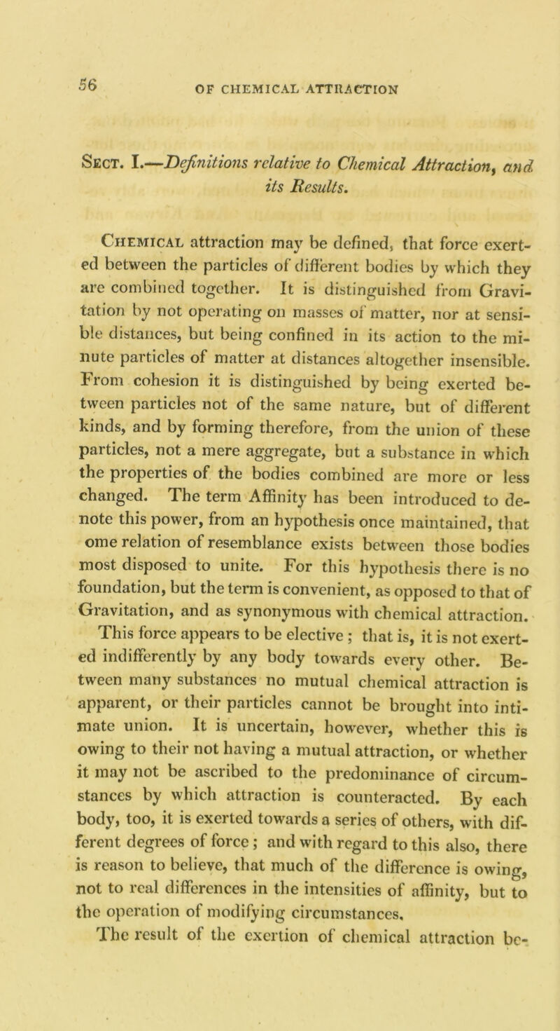 Sect. I.—Dejlnitions relative to Chemical Attraction^ and its Results. Chemical attraction may be defined, that force exert- ed between the particles of different bodies by which they are combined together. It is distinguished from Gravi- tation by not operating on masses of matter, nor at sensi- ble distances, but being confined in its action to the mi- nute particles of matter at distances altogether insensible. From cohesion it is distinguished by being exerted be- tween particles not of the same nature, but of different kinds, and by forming therefore, from the union of these particles, not a mere aggregate, but a substance in which the properties of the bodies combined are more or less changed. The term Affinity has been introduced to de- note this power, from an hypothesis once maintained, that ome relation of resemblance exists between those bodies most disposed to unite. For this hypothesis there is no foundation, but the term is convenient, as opposed to that of Gravitation, and as synonymous with chemical attraction. This force appears to be elective ; that is, it is not exert- ed indifferently by any body towards every other. Be- tween many substances no mutual chemical attraction is apparent, or their particles cannot be brought into inti- mate union. It is uncertain, however, whether this is owing to their not having a mutual attraction, or whether it may not be ascribed to the predominance of circum- stances by which attraction is counteracted. By each body, too, it is exerted towards a series of others, with dif- ferent degrees of force; and with regard to this also, there is reason to believe, that much of the difference is owing, not to real differences in the intensities of affinity, but to the operation of modifying circumstances. The result of the exertion of chemical attraction be-