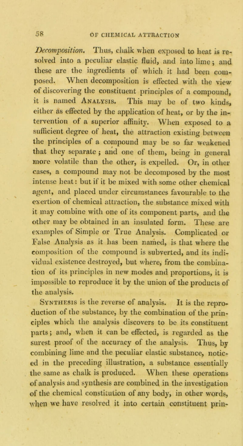 Decomposition. Thus, chalk when exposed to heat is re- solved into a peculiar elastic fluid, and into lime; and these are the ingredients of which it had been com- posed. When decomposition is effected with the view of discovering the constituent principles of a compound, it is named Analysis. This may be of two kinds, either as effected by the application of heat, or by the in- tervention of a superior affinity. When exposed to a sufficient degree of heat, the attraction existing between the principles of a compound may be so far weakened that they separate j and one of them, being in general more volatile than the other, is expelled. Or, in other cases, a compound may not be decomposed by the most intense heat: but if it be mixed with some other chemical agent, and placed under circumstances favourable to the exertion of chemical attraction, the substance mixed with it may combine with one of its component parts, and the other may be obtained in an insulated form. These are examples of Simple or True Analysis. Complicated or False Analysis as it has been named, is that where the composition of the compound is subverted, and its indi- vidual existence destroyed, but where, from the combina- tion of its jirinciples in new modes and proportions, it is imjiossible to reproduce it by the union of the products of the analysis. Synthesis is the reverse of analysis. It is the repro- duction of the substance, by the combination of the prin- ciples which the analysis discovers to be its constituent parts; and, when it can be effected, is l egarded as the surest proof of the accuracy of the analysis. Thus, by combining lime and the peculiar elastic substance, notic- ed in the preceding illustration, a substance essentially the same as chalk is produced. Wlien these operations of analysis and synthesis are combined in the investigation of the chemical constitution of any body, in other words, when we have resolved it into certain constituent prin-