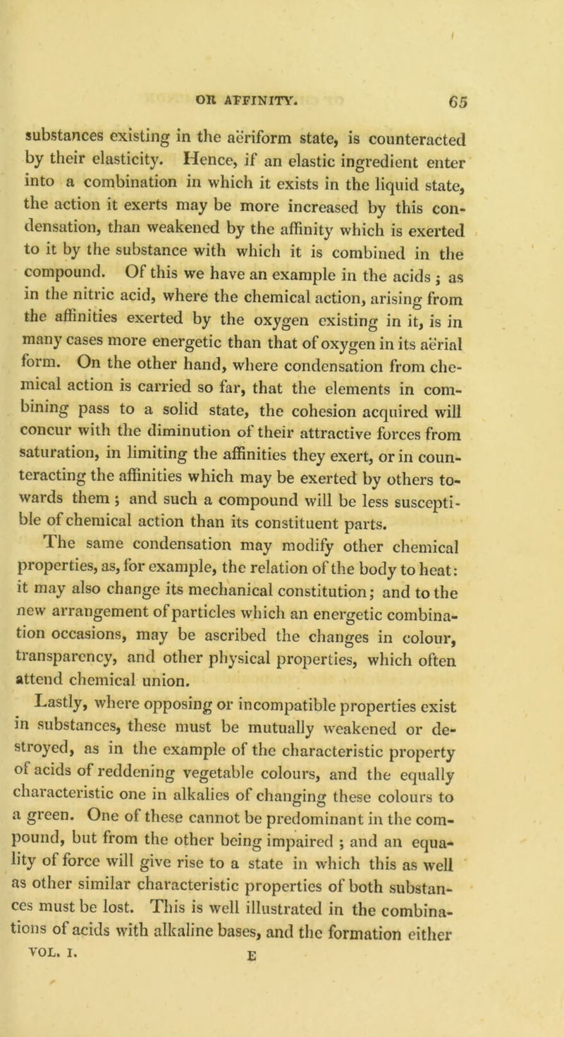 substances existing in the aeriform state, is counteracted by their elasticity. Hence, if an elastic ingredient enter into a combination in which it exists in the liquid state, the action it exerts may be more increased by this con- densation, than weakened by the affinity which is exerted to it by the substance with which it is combined in the compound. Of this we have an example in the acids ; as in the nitric acid, where the chemical action, arising from the affinities exerted by the oxygen existing in it, is in many cases more energetic than that of oxygen in its aerial form. On the other hand, where condensation from che- mical action is carried so far, that the elements in com- bining pass to a solid state, the cohesion acquired will concur with the diminution of their attractive forces from saturation, in limiting the affinities they exert, or in coun- teracting the affinities which may be exerted by others to- wards them ; and such a compound will be less suscepti- ble of chemical action than its constituent parts. The same condensation may modify other chemical properties, as, for example, the relation of the body to heat: it may also change its mechanical constitution; and to the new arrangement of particles which an energetic combina- tion occasions, may be ascribed the changes in colour, transparency, and other physical properties, which often attend chemical union. Lastly, where opposing or incompatible properties exist in substances, these must be mutually weakened or de- stroyed, as in the example of the characteristic property of acids of reddening vegetable colours, and the equally characteristic one in alkalies of changing these colours to a green. One of these cannot be predominant in the com- pound, but from the other being impaired ; and an equa- lity of force will give rise to a state in which this as well as other similar characteristic properties of both substan- ces must be lost. This is well illustrated in the combina- tions of acids with alkaline bases, and the formation either VOL. I. E