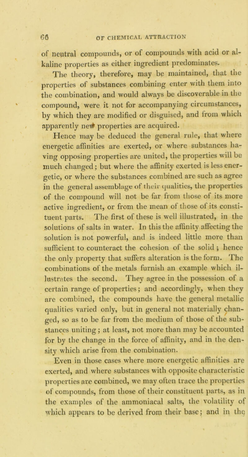 of neutral compounds, or of compounds with acid or al- kaline properties as either ingredient predominates. The theory, therefore, may be maintained, that the properties of substances combining enter with them into the combination, and would always be discoverable in the compound, were it not for accompanying circumstances, by which they are modified or disguised, and from which apparently ne\^ properties are acquired. Hence may be deduced the general rule, that where energetic affinities are exerted, or where substances ha- ving opposing properties are united, the properties will be much changed; but where the affinity exerted is less ener- getic, or where the substances combined are such as agree in the general assemblage of their qualities, the properties of the compound will not be far from those of its more active ingredient, or from the mean of those of its consti- tuent parts. The first of these is well illustrated, in the solutions of salts in water. In this the affinity affecting the solution is not powerful, and is indeed little more than sufficient to counteract the cohesion of the solid j hence the only property that suffers alteration is the form. The combinations of the metals furnish an example which il- lustrates the second. They agree in the possession of a certain range of properties; and accordingly, when they are combined, the compounds have the general metallic qualities varied only, but in general not materially chan- ged, so as to be far from the medium of those of the sub- stances uniting ; at least, not more than may be accounted for by the change in the force of affinity, and in the den- sity which arise from the combination. Even in those cases where more energetic affinities are exerted, and where substances with opposite characteristic properties are combined, we may often trace the properties of compounds, from those of their constituent parts, as in the examples of the ammoniacal salts, the volatility of which appears to be derived from their base; and in the