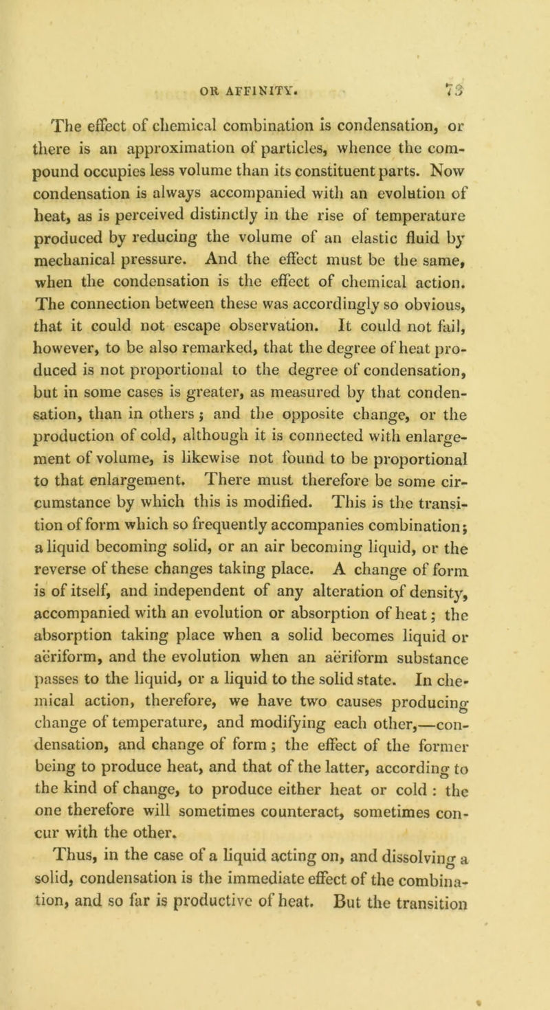 The effect of chemical combination Is condensation, or tliere is an approximation of particles, whence the com- pound occupies less volume than its constituent parts. Now condensation is always accompanied with an evolution of heat, as is perceived distinctly in the rise of temperature produced by reducing the volume of an elastic fluid by mechanical pressure. And the effect must be the same, when the condensation is the effect of chemical action. The connection between these was accordingly so obvious, that it could not escape observation. It could not fail, however, to be also remarked, that the degree of heat pro- duced is not proportional to the degree of condensation, but in some cases is greater, as measured by that conden- sation, than in others j and the opposite change, or the production of cold, although it is connected with enlarge- ment of volume, is likewise not found to be proportional to that enlargement. There must therefore be some cir- cumstance by which this is modified. This is the transi- tion of form which so frequently accompanies combination; a liquid becoming solid, or an air becoming liquid, or the reverse of these changes taking place. A change of form is of itself, and independent of any alteration of density, accompanied with an evolution or absorption of heat; the absorption taking place when a solid becomes liquid or aeriform, and the evolution when an aeriform substance passes to the liquid, or a liquid to the solid state. In che- mical action, therefore, we have two causes producing change of temperature, and modifying each other,—con- densation, and change of form; the effect of the former being to produce heat, and that of the latter, according to the kind of change, to produce either heat or cold ; the one therefore will sometimes counteract, sometimes con- cur with the other. Thus, in the case of a liquid acting on, and dissolving a solid, condensation is the immediate effect of the combina- tion, and so far is productive of heat. But the transition