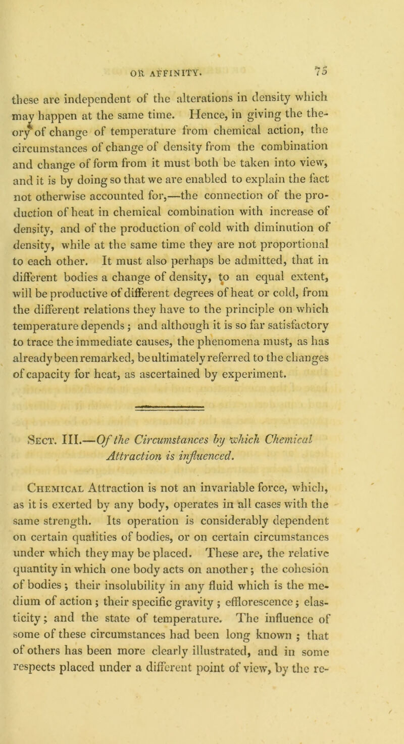 these are independent of the alterations in density which may happen at the same time. Hence, in giving the the- ory of change of temperature from chemical action, the circumstances of change of density from the combination and chano-e of form from it must both be taken into view, and it is by doing so that we are enabled to explain the fact not otherwise accounted for,—the connection of the pro- duction of heat in chemical combination with increase of density, and of the production of cold with diminution of density, while at the same time they are not proportional to each other. It must also perhaps be admitted, that in different bodies a change of density, ^o an equal extent, will be productive of different degrees of heat or cold, from the different relations they have to the principle on which temperature depends; and although it is so far satisfactory to trace the immediate causes, the phenomena must, as has already been remarked, be ultimately referred to the changes of capacity for heat, as ascertained by experiment. .Sect. III.—Of (he Circumstances hy >whieli Chemical Attraction is injluenced. Chemical Attraction is not an invariable force, which, as it is exerted by any body, operates in all cases with the same strength. Its operation is considerably dependent on certain qualities of bodies, or on certain circumstances under which they may be placed. These are, the relative quantity in which one body acts on another; the cohesion of bodies *, their insolubility in any fluid which is the me- dium of action ; their specific gravity ; efflorescence j elas- ticity ; and the state of temperature. The influence of some of these circumstances had been long known ; that of others has been more clearly illustrated, and in some respects placed under a different point of view, by the re-