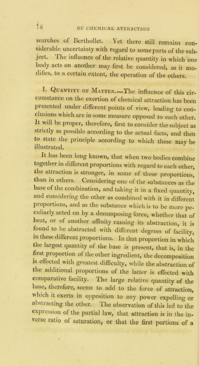 J „ / u OF CHEMICAL ATTRACTION sciiichcs of Ixirthollet. there still rciTRiins con- sidciable unceitaiiity with regard to some parts of the sub- ject. Ihe influence of the relative quantity in which one body acts on another may first be considered, as it mo- difies, to a certain extent, tlie operation of the others. I. Quantity of Matter—The influence of this cir- cumstance on the exertion of chemical attraction has been ]iresented under different points of view, leading to con- clusions which are in some measure opposed to each other. It will be proper, therefore, first to consider the subject as strictly as possible according to the actual facts, and then to state the principle according to which these may be illustrated. It has been long known, that when two bodies combine together in different proportions with regard to each other, the attraction is stronger, in some of these proportions, than in others. Considering one of the substances as the base of the combination, and taking it in a fixed quantity, and considering the other as combined with it in different pioportions, and as the substance whicii is to be more pe- culiarly acted on by a decomposing force, whether that of heat, or of another affinity causing its abstraction, it is found to be abstracted with different degrees of facility, in these different proportions. In that proportion in which the largest quantity of the base is present, that is, in the first proportion of the other ingredient, the decomposition is effected with greatest difficulty, while the abstraction of the additional proportions of the latter is effected with comparative facility. The large relative quantity of the base, therefore, seems to add to the force of attraction, which it exerts in ojiposition to any power expelling or abstraedng the other. The observation of this led to the expression of the partial law, that attraction is in the in- veise ratio of saturation, or tliat the first portions of a