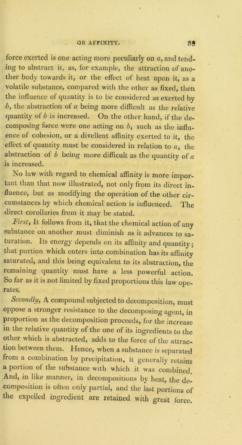 force exerted is one acting more peculiarly on and tend- ing to abstract it, as, for example, the attraction of ano- ther body towards it, or the effect of heat upon it, as a volatile substance, compared with the other as fixed, then the influence of quantity is to be considered as exerted by Z>, the abstraction of a being more difficult as the relative quantity of b is increased. On the other hand, if the de- composing force were one acting on 6, such as the influ- ence of cohesion, or a divellent affinity exerted to it, the effect of quantity must be considered in relation to a, the abstraction of b being more difficult as the quantity of a is increased. No law with regard to chemical affinity is more impor- tant than that now illustrated, not only from its direct in- fluence, but as modifying the operation of the other cir- cumstances by which chemical action is influenced. The direct corollaries from it may be stated. First, It follows from it, that the chemical action of any substance on another must diminish as it advances to sa- turation. Its energy depends on its affinity and quantity; that portion which enters into combination has its affinity saturated, and this being equivalent to its abstraction, the remaining quantity must have a less powerful action. So far as it is not limited by fixed proportions this law ope- rates. Secondly, A compound subjected to decomposition, must oppose a stronger resistance to the decomposing agent, in proportion as the decomposition proceeds, for the increase in the relative quantity of the one of its ingredients to the other which is abstracted, adds to the force of the attrac- tion between them. Hence, when a substance is separated from a combination by precipitation, it generally retains a portion of the substance with which it was combined And, in like manner, in decompositions by heat, the de- composition is often only partial, and the last portions of the expelled ingredient are retained with great force.