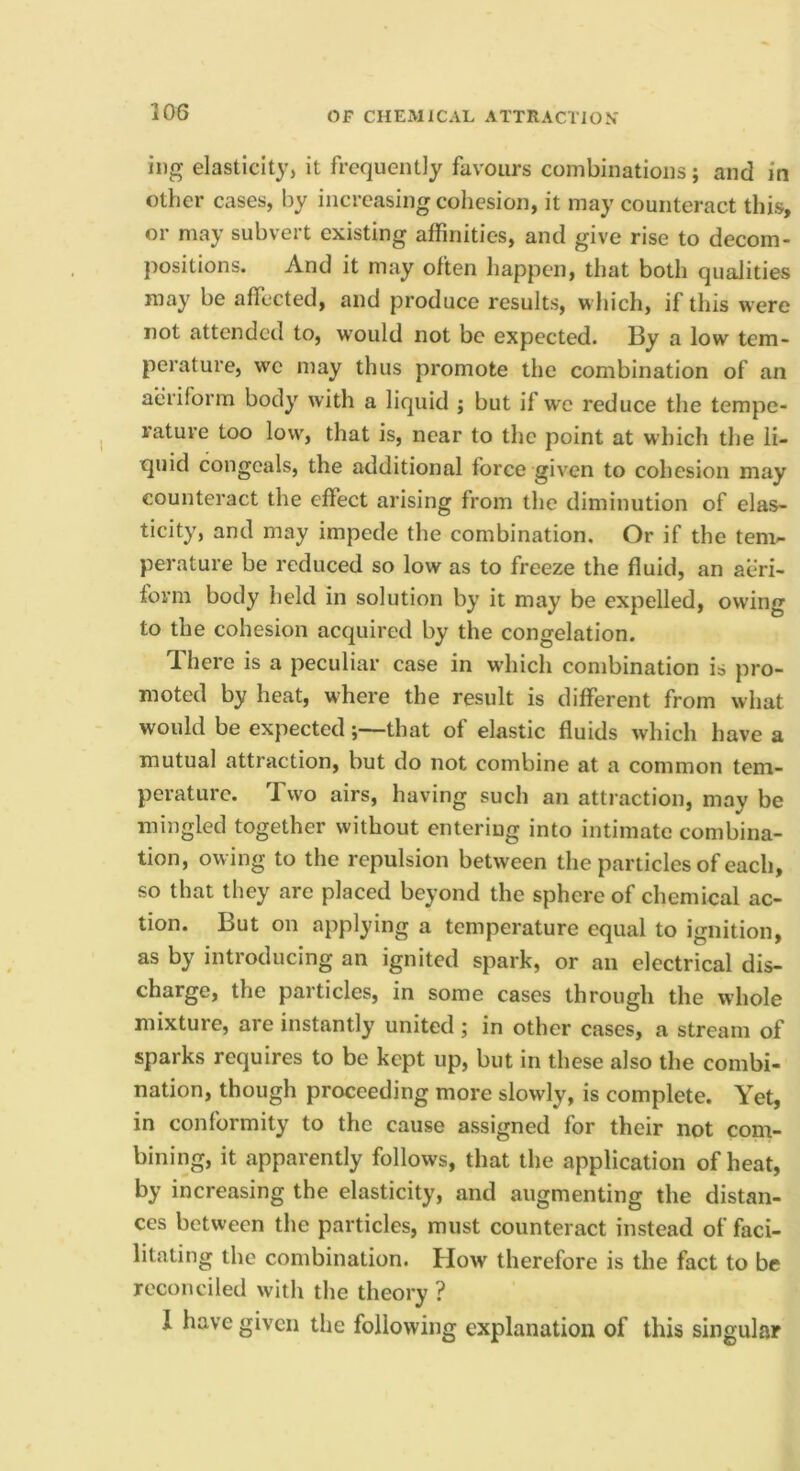 ing elasticity, it frequently favours combinations; and in other cases, by increasing cohesion, it may counteract this, or may subvert existing affinities, and give rise to decom- positions. And it may often happen, that both qualities may be affected, and produce results, which, if this were not attended to, w'ould not be expected. By a low tem- perature, we may thus promote the combination of an aeriform body with a liquid ; but if we reduce the tempe- rature too low, that is, near to the point at which tlie li- quid congeals, the additional force given to cohesion may counteract the effect arising from the diminution of elas- ticity, and may impede the combination. Or if the tem^ perature be reduced so low as to freeze the fluid, an aeri- form body held in solution by it may be expelled, owing to the cohesion acquired by the congelation. There is a peculiar case in which combination is pro- moted by heat, where the result is different from what would be expected;—that of elastic fluids which have a mutual attraction, but do not combine at a common tem- perature. Two airs, having such an attraction, may be mingled together without entering into intimate combina- tion, owing to the repulsion between the particles of each, so that they are placed beyond the sphere of chemical ac- tion. But on applying a temperature equal to ignition, as by introducing an ignited spark, or an electrical dis- charge, the particles, in some cases through the whole mixture, are instantly united ; in other cases, a stream of sparks requires to be kept up, but in these also the combi- nation, though proceeding more slowly, is complete. Yet, in conformity to the cause assigned for their not com- bining, it apparently follows, that the application of heat, by increasing the elasticity, and augmenting the distan- ces between the particles, must counteract instead of faci- litating the combination. How therefore is the fact to be reconciled with the theory ? I have given the following explanation of this singular