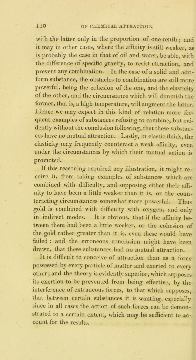 with the latter only in the proportion of one-tenth; and it may in other cases, where the affinity is still weaker, as is probably the case in that of oil and water, be able, with the difference of specific gravity, to resist attraction, and prevent any combination. In the case of a solid and aeri- form substance, the obstacles to combination are still more powerful, being the cohesion of the one, and the elasticity of the other, and the circumstance which w ill diminish the former, that is, a high temperature, will augment the latter. Hence we may expect in this kind of relation more fre- quent examples of substances refusing to combine, but evi- dently without the conclusion following, that these substan- ces have no mutual attraction. Lastly, In elastic fluids, the elasticity may frequently counteract a weak affinity, even under the circumstances by which their mutual action is promoted. If this reasoning required any illustration, it might re- ceive it, from taking examples of substances which are combined with difficulty, and supposing either their affi- nity to have been a little weaker than it is, or the coun- teracting circumstances somewhat more powerful. Thus gold is combined with difficulty with oxygen, and only in indirect modes. It is obvious, that if the affinitv be- •/ tween them had been a little weaker, or the cohesion of the gold rather greater than it is, even these would have failed : and the erroneous conclusion might have been drawn, that these sulistances had no mutual attraction. It is difficult to conceive of attraction than as a force possessed by every particle of matter and exerted to every other; and the theory is evidently superior, which supposes its exertion to be prevented from being effective, by the interference of extraneous forces, to that which supposes, that between certain substances it is wanting, especially since in all cases the action of such forces can be demon- strated to a certain extent, which may be sufficient to ac- count for the results.