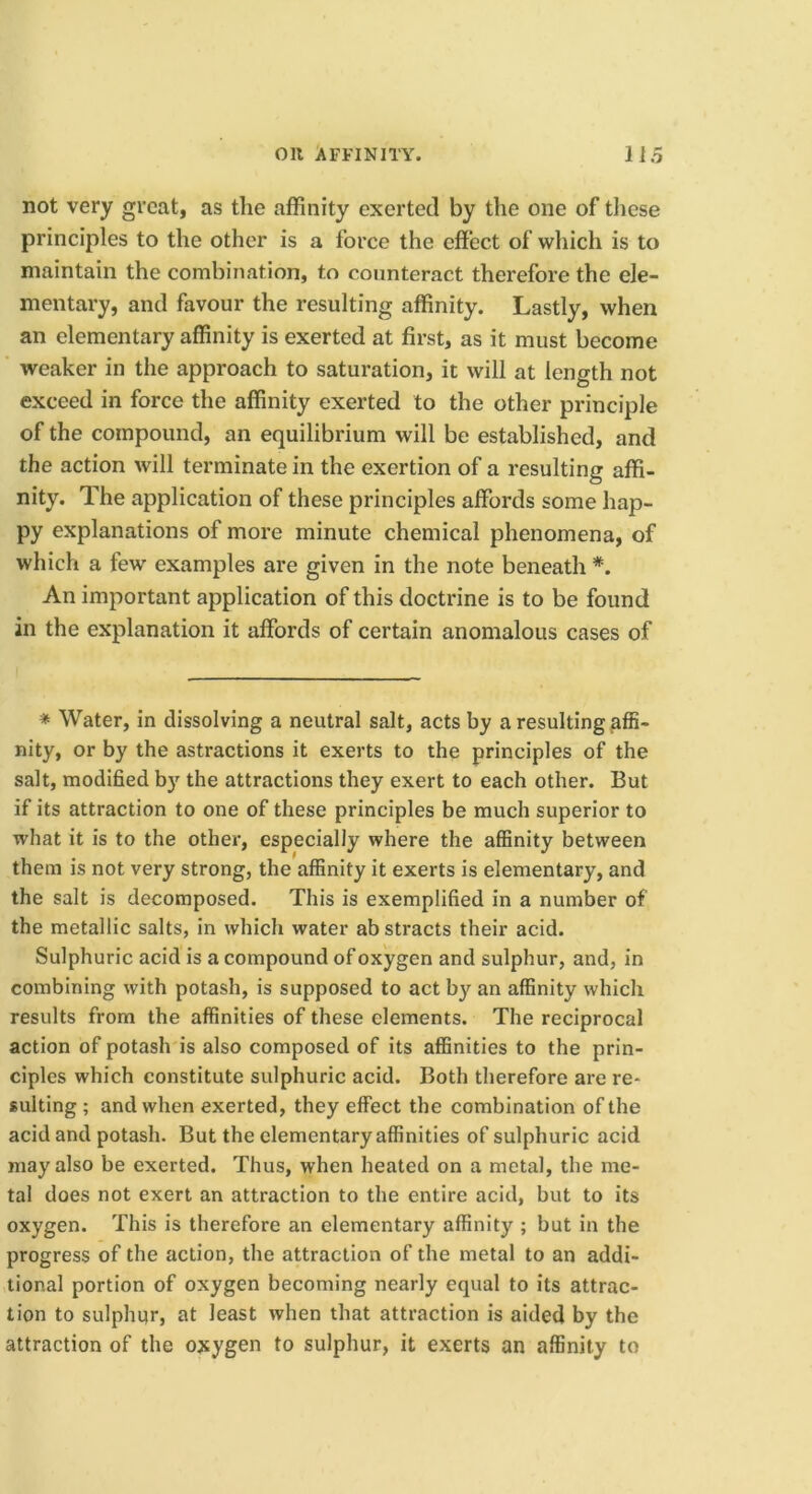 not very great, as the affinity exerted by the one of tliese principles to the other is a force the effect of wliich is to maintain the combination, to counteract therefore the ele- mentary, and favour the resulting affinity. Lastly, when an elementary affinity is exerted at first, as it must become weaker in the approach to saturation, it will at length not exceed in force the affinity exerted to the other principle of the compound, an equilibrium will be established, and the action will terminate in the exertion of a resulting affi- nity. The application of these principles affords some hap- py explanations of more minute chemical phenomena, of which a few examples are given in the note beneath *. An important application of this doctrine is to be found in the explanation it affords of certain anomalous cases of * Water, in dissolving a neutral salt, acts by a resulting ^affi- nity, or by the astractions it exerts to the principles of the salt, modified by the attractions they exert to each other. But if its attraction to one of these principles be much superior to what it is to the other, especially where the affinity between them is not very strong, the affinity it exerts is elementary, and the salt is decomposed. This is exemplified in a number of the metallic salts, in which water abstracts their acid. Sulphuric acid is a compound of oxygen and sulphur, and, in combining with potash, is supposed to act by an affinity which results from the affinities of these elements. The reciprocal action of potash is also composed of its affinities to the prin- ciples which constitute sulphuric acid. Both therefore are re- sulting ; and when exerted, they effect the combination of the acid and potash. But the elementary affinities of sulphuric acid may also be exerted. Thus, when heated on a metal, the me- tal does not exert an attraction to the entire acid, but to its oxygen. This is therefore an elementary affinity ; but in the progress of the action, the attraction of the metal to an addi- tional portion of oxygen becoming nearly equal to its attrac- tion to sulphqr, at least when that attraction is aided by the attraction of the oxygen to sulphur, it exerts an affinity to