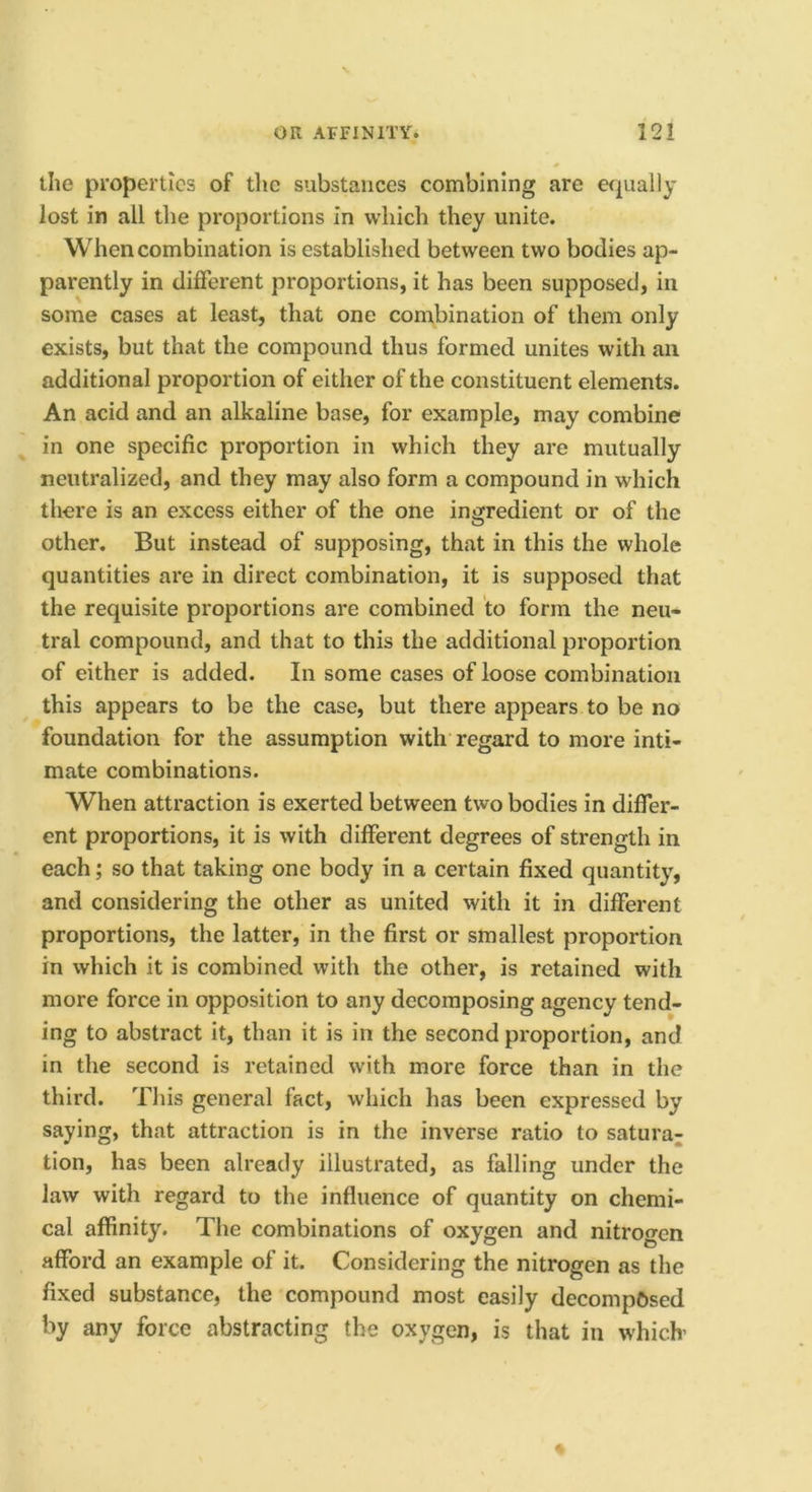 the properties of the substances combining are equally lost in all the proportions in which they unite. When combination is established between two bodies ap- parently in different proportions, it has been supposed, in some cases at least, that one combination of them only exists, but that the compound thus formed unites with an additional proportion of either of the constituent elements. An acid and an alkaline base, for example, may combine in one specific proportion in which they are mutually neutralized, and they may also form a compound in which there is an excess either of the one ingredient or of the other. But instead of supposing, that in this the whole quantities are in direct combination, it is supposed that the requisite proportions are combined to form the neu- tral compound, and that to this the additional proportion of either is added. In some cases of loose combination this appears to be the case, but there appears to be no foundation for the assumption with regard to more inti- mate combinations. When attraction is exerted between two bodies in differ- ent proportions, it is with different degrees of strength in each; so that taking one body in a certain fixed quantity, and considering the other as united with it in different proportions, the latter, in the first or smallest proportion in which it is combined with the other, is retained with more force in opposition to any decomposing agency tend- ing to abstract it, than it is in the second proportion, and in the second is retained with more force than in the third. This general fact, which has been expressed by saying, that attraction is in the inverse ratio to satura^ tion, has been already illustrated, as falling under the law with regard to the influence of quantity on chemi- cal affinity. The combinations of oxygen and nitrogen afford an example of it. Considering the nitrogen as the fixed substance, the compound most easily decomposed by any force abstracting the oxygen, is that in w-hich