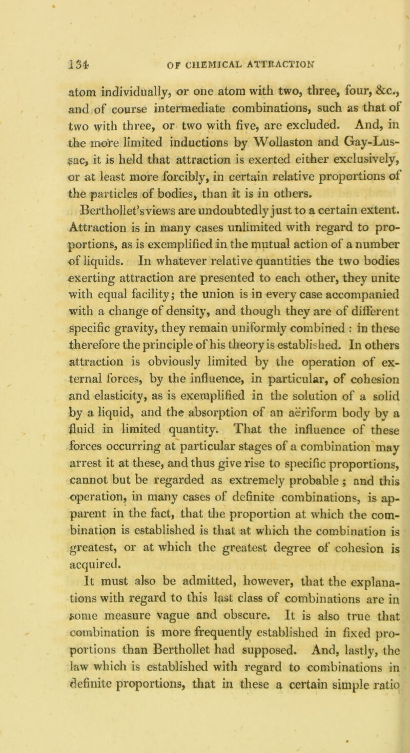 atom individually, or one atom with two, three, four, &c., and of course intermediate combinations, such as that of two \yith three, or two with five, are excluded. And, in the more limited inductions by Wollaston and Gay-Lus- sac, it is held that attraction is exerted either exclusively, or at least more forcibly, in certain relative proportions of the particles of bodies, than it is in others. Berthollet’sviews are undoubtedly just to a certain extent. Attraction is in many cases unlimited with regard to pro- portions, as is exemplified in the mutual action of a number of liquids. In whatever relative quantities the two bodies exerting attraction are presented to each other, they unite with equal facility; the union is in every case accompanied w’ith a change of density, and though they are of different specific gravity, they remain uniformly combined : in these therefore the principle of his theory is established. In others attraction is obviously limited by the operation of ex- ternal forces, by the influence, in particular, of cohesion and elasticity, as is exemplified in the solution of a solid by a liquid, and the absorption of an aeriform body by a fluid in limited quantity. That the influence of these forces occurring at particular stages of a combination'may arrest it at these, and thus give rise to specific proportions, cannot but be regarded as extremely probable; and this operation, in many cases of definite combinations, is ap- parent in the fact, that the proportion at which the com- bination is established is that at which the combination is greatest, or at which the greatest degree of cohesion is acquired. It must also be admitted, however, that the explana- tions with regard to this last class of combinations are in {.ome measure vague and obscure. It is also true that combination is more frequently established in fixed pro- portions than Berthollet had supposed. And, lastly, the law which is established with regard to combinations in definite proportions, that in these a certain simple ratio