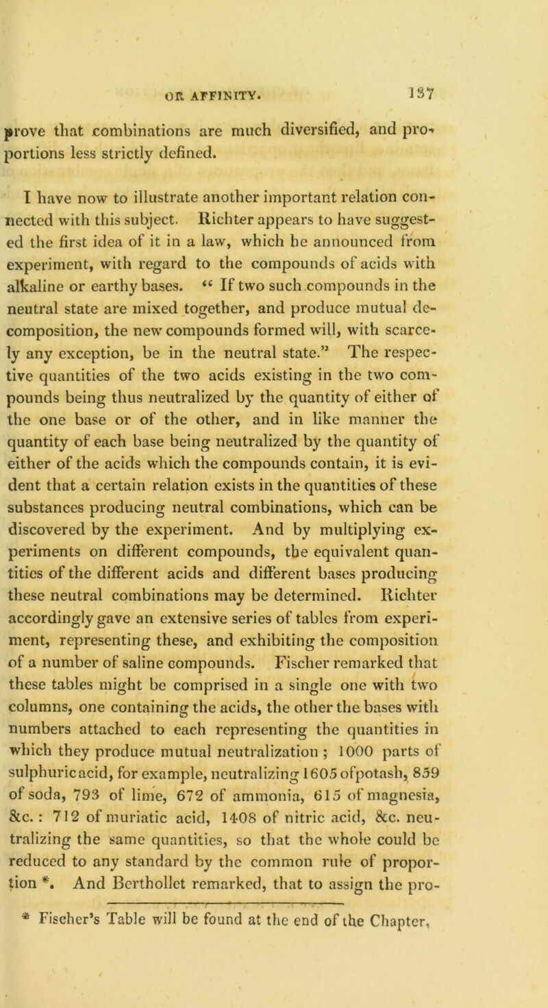 prove that combinations are much diversified, and pro-* portions less strictly defined. I have now to illustrate another important relation con- nected with this subject, llichter appears to have suggest- ed the first idea of it in a law, which he announced from experiment, with regard to the compounds of acids with alkaline or earthy bases. “ If two such compounds in the neutral state are mixed together, and produce mutual de- composition, the new compounds formed will, with scarce- ly any exception, be in the neutral state.” The respec- tive quantities of the two acids existing in the two com- pounds being thus neutralized by the quantity of either of the one base or of the other, and in like manner the quantity of each base being neutralized by the quantity of either of the acids which the compounds contain, it is evi- dent that a certain relation exists in the quantities of these substances producing neutral combinations, which can be discovered by the experiment. And by multiplying ex- periments on different compounds, the equivalent quan- tities of the different acids and different bases producing these neutral combinations may be determined. Richter accordingly gave an extensive series of tables from experi- ment, representing these, and exhibiting the composition of a number of saline compounds. Fischer remarked that these tables might be comprised in a single one with two columns, one containing the acids, the other the bases with numbers attached to each representing the quantities in which they produce mutual neutralization ; 1000 parts of sulphuric acid, for example, neutralizing 1605ofpotash, 859 of soda, 793 of lime, 672 of ammonia, 615 of magnesia, &c.: 712 of muriatic acid, 14-08 of nitric acid, &c. neu- tralizing the same quantities, so that the whole could be reduced to any standard by the common rule of propor- tion *, And Berthollet remarked, that to assign the pro- * Fischer’s Table will be found at the end of the Chapter,