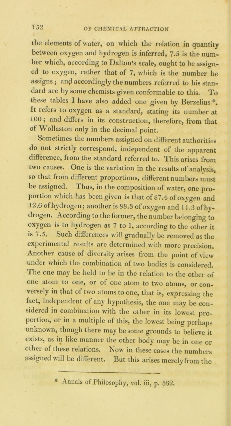 the elements of water, on which the relation in quantity between oxygen and hydrogen is inferred, 7.5 is the num- ber which, according to Dalton’s scale, ought to be assign- ed to oxygen, rather that of 7, which is the number he assigns ; an^ accordingly the numbers referred to his stan- dard are by some chemists given conformable to this. To these tables 1 have also added one given by Berzelius *, It refers to oxygen as a standard, stating its number at 100; and differs in its construction, therefore, from that of Wollaston only in the decimal point. Sometimes the numbers assigned on different authorities do not strictly correspond, independent of the apparent difference, from the standard referred to. This arises from two causes. One is the variation in the results of analysis, so that from different proportions, different numbers must be assigned. Thus, in the composition of water, one pro- portion which has been given is that of 87.4 of oxygen and 12.6 of hydrogen; another is 88.3 of oxygen and 1J .3 ofhy- drogen. According to the former, the number belonging to oxygen is to hydrogen as 7 to 1, according to the other it is / .5. Such differences will gradually be removed as the experimental results arc determined with more precision. Another cause of diversity arises from the point of view under which the combination of two bodies is considered. The one may be held to be in the relation to the other of one atom to one, or of one atom to two atoms, or con- veisely in that of two atoms to one, that is, expressing the fact, independent of any hypothesis, the one may be con- sidered in combination with the other in its lowest pro- portion, or in a multiple of this, the lowest being perhaps unknown, though there may be some grounds to believe it exists, as in like manner the other body may be in one or other of these relations. Now in these cases the numbers assigned will be different. But this arises merely from the * Annals of Philosophy, vol. iii, p. 362.