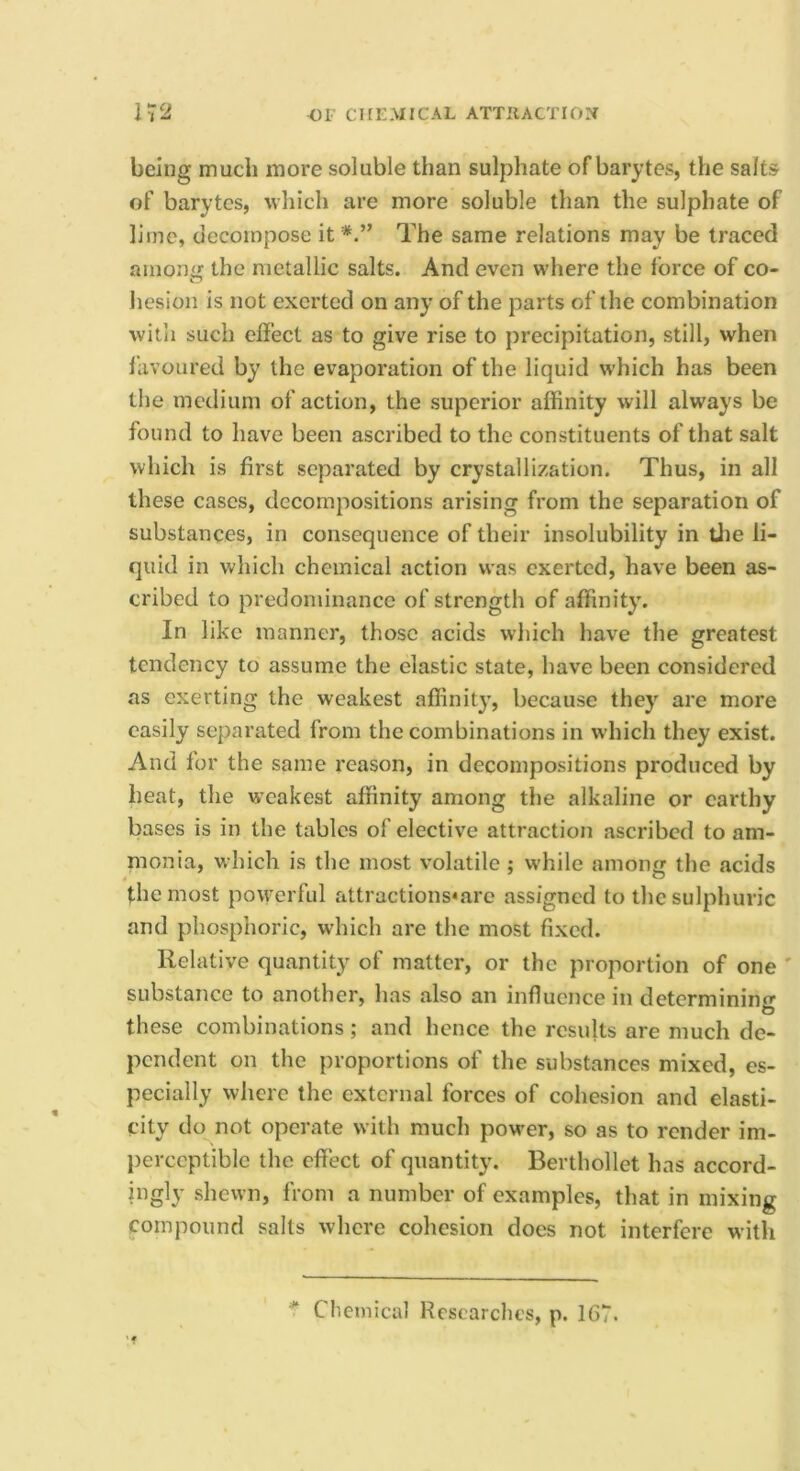 being much more soluble than sulphate of barytes, the salts of barytes, which are more soluble than the sulphate of lime, decompose it The same relations may be traced among the metallic salts. And even where the force of co- hesion is not exerted on any of the parts of the combination witii such effect as to give rise to precipitation, still, when favoured by the evaporation of the liquid which has been the medium of action, the superior affinity will always be found to have been ascribed to the constituents of that salt which is first separated by crystallization. Thus, in all these cases, decompositions arising from the separation of substances, in consequence of their insolubility in Uie li- quid in which chemical action was exerted, have been as- cribed to predominance of strength of affinity. In like manner, those acids which have the greatest tendency to assume the elastic state, have been considered as exerting the weakest aflinity, because they are more easily separated from the combinations in which they exist. And for the same reason, in decompositions produced by heat, the weakest affinity among the alkaline or earthy bases is in the tables of elective attraction ascribed to am- monia, which is the most volatile ; w'hile among the acids the most powerful attractions*are assigned to the sulphuric and phosphoric, which are the most fixed. Relative quantity of matter, or the proportion of one ' substance to another, has also an influence in determining these combinations; and hence the results are much de- pendent on the proportions of the substances mixed, es- pecially where the external forces of cohesion and elasti- city do not operate with much power, so as to render im- perceptible the effect of quantity. Berthollet has accord- ingly shewn, from a number of examples, that in mixing compound salts where cohesion does not interfere with