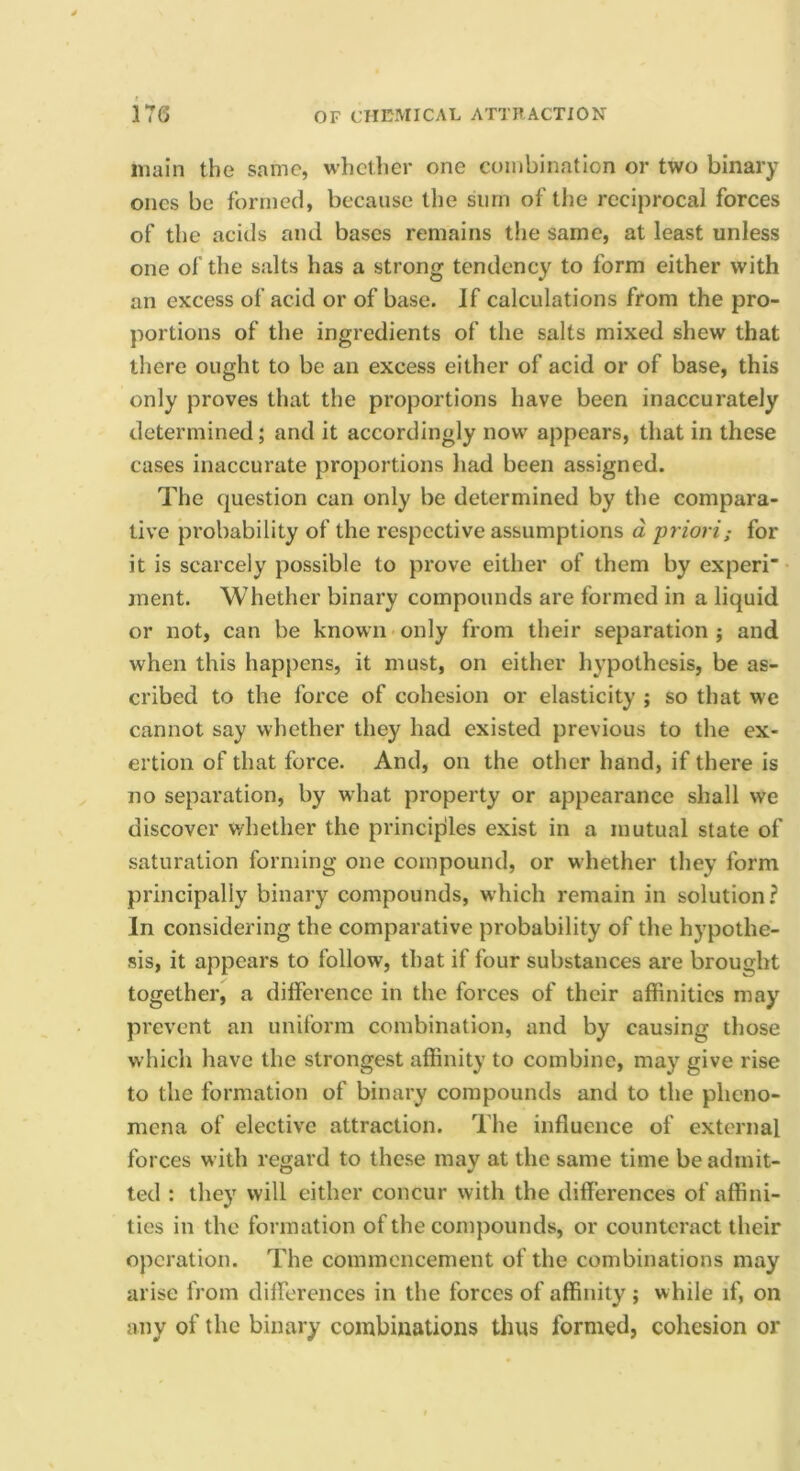 main the same, whether one combination or two binary ones be formed, because the sum of the reciprocal forces of the acids and bases remains the same, at least unless one of the salts has a strong tendency to form either with an excess of acid or of base. If calculations from the pro- portions of the ingredients of the salts mixed shew that there ought to be an excess either of acid or of base, this only proves that the proportions have been inaccurately determined; and it accordingly now appears, that in these cases inaccurate proportions had been assigned. The question can only be determined by the compara- tive probability of the respective assumptions d ■priori; for it is scarcely possible to prove either of them by experi” inent. Whether binary compounds are formed in a liquid or not, can be known only from their separation; and when this happens, it must, on either hypothesis, be as- cribed to the force of cohesion or elasticity ; so that we cannot say whether they had existed previous to the ex- ertion of that force. And, on the other hand, if there is no separation, by what property or appearance shall we discover whether the principles exist in a mutual state of saturation forming one compound, or whether they form principally binary compounds, which remain in solution? In considering the comparative probability of the hypothe- sis, it appears to follow, that if four substances are brought together, a dilference in the forces of their affinities may prevent an uniform combination, and by causing those which have the strongest affinity to combine, may give rise to the formation of binary compounds and to the pheno- mena of elective attraction. The influence of external forces with regard to these may at the same time be admit- ted : they will either concur with the differences of affini- ties in the formation of the compounds, or counteract their operation. The commencement of the combinations may arise from dilferences in the forces of affinity ; while if, on any of the binary combinations thus formed, cohesion or