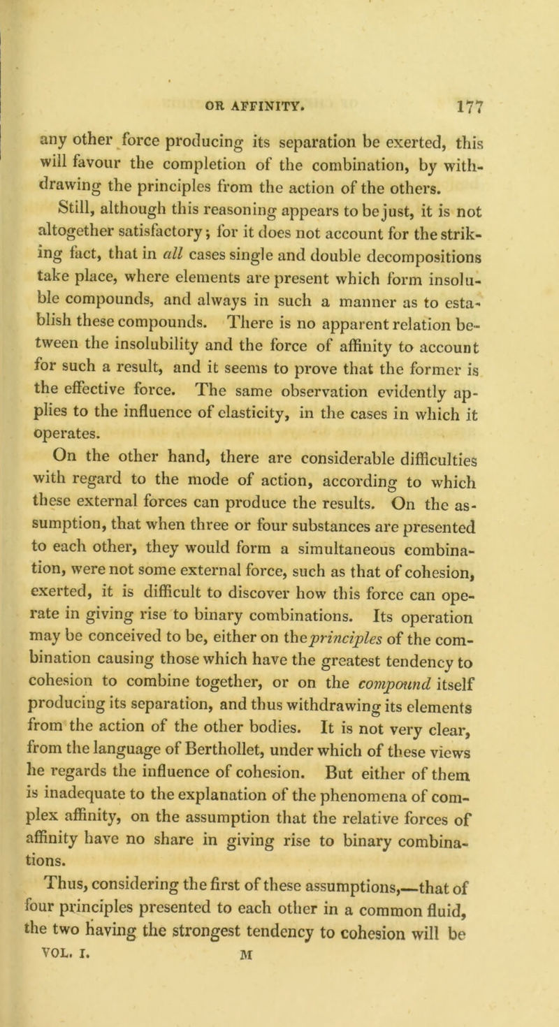 any other force producing its separation be exerted, this will favour the completion of the combination, by with- drawing the principles from the action of the others. Still, although this reasoning appears to be just, it is not altogether satisfactory; for it does not account for the strik- ing fact, that in all cases single and double decompositions take place, where elements are present which form insolu- ble compounds, and always in such a manner as to esta- blish these compounds. There is no apparent relation be- tween the insolubility and the force of affinity to account for such a result, and it seems to prove that the former is the effective force. The same observation evidently ap- plies to the influence of elasticity, in the cases in which it operates. On the other hand, there are considerable difficulties with regard to the mode of action, according to which these external forces can produce the results. On the as- sumption, that when three or four substances are presented to each other, they would form a simultaneous combina- tion, were not some external force, such as that of cohesion, exerted, it is difficult to discover how this force can ope- rate in giving rise to binary combinations. Its operation may be conceived to be, either on the principles of the com- bination causing those which have the greatest tendency to cohesion to combine together, or on the compmnd itself producing its separation, and thus withdrawing its elements from the action of the other bodies. It is not very clear, from the language of Berthollet, under which of these views he regards the influence of cohesion. But either of them is inadequate to the explanation of the phenomena of com- plex affinity, on the assumption that the relative forces of affinity have no share in giving rise to binary combina- tions. Thus, considering the first of these assumptions, that of four principles presented to each other in a common fluid, the two having the strongest tendency to cohesion will be VOL. I. M