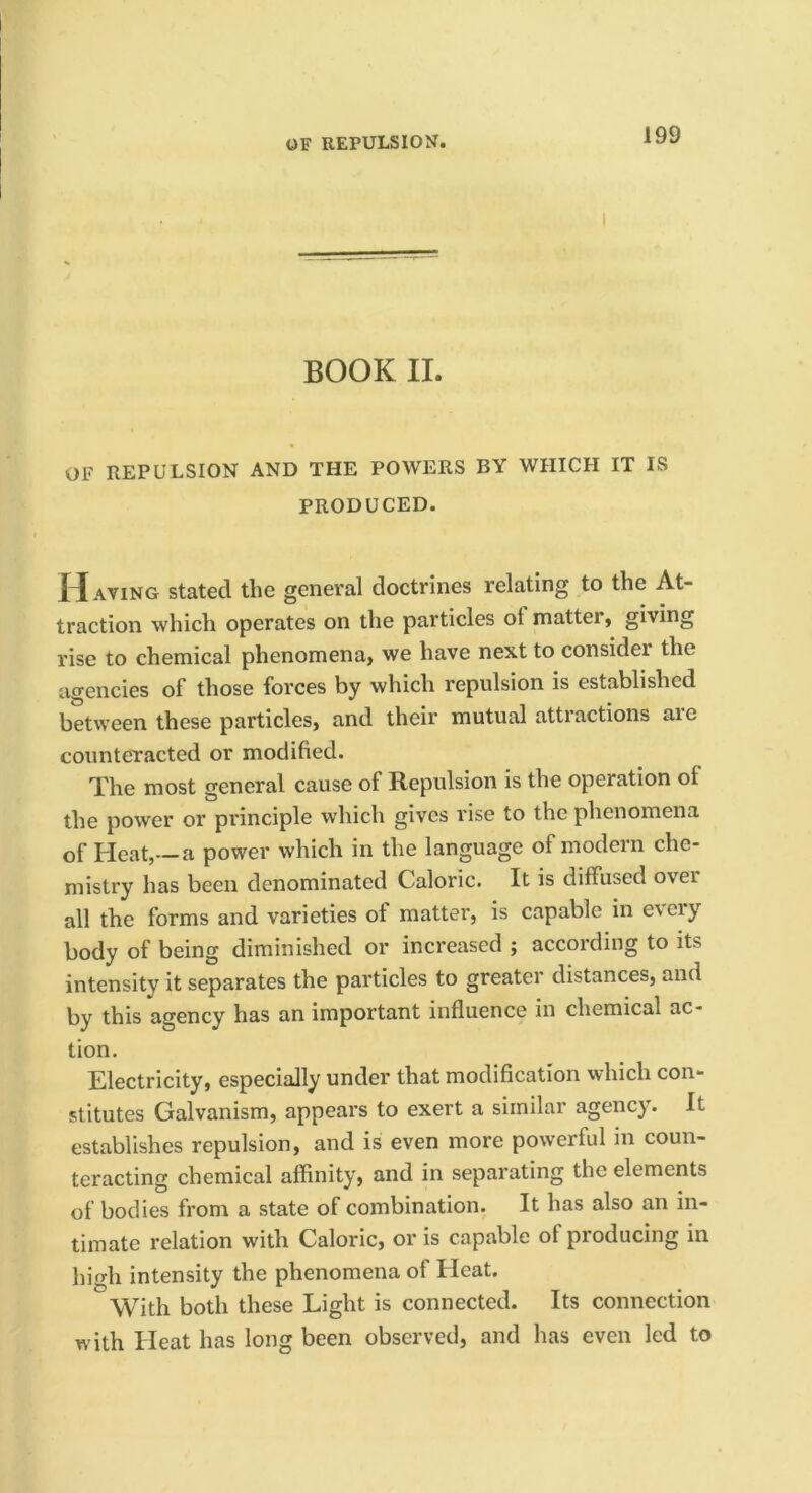 OF REPULSION. BOOK II. OF REPULSION AND THE POWERS BY WHICH IT IS PRODUCED. J^aving stated the general doctrines relating to the At- traction which operates on the particles of matter, giving rise to chemical phenomena, we have next to consider the agencies of those forces by which repulsion is established between these particles, and their mutual attractions are counteTacted or modified. The most general cause of Repulsion is the operation of the power or principle which gives rise to the phenomena of Heat,—a power which in the language of modern che- mistry has been denominated Caloric. It is diffused over all the forms and varieties of matter, is capable in e\eiy body of being diminished or increased ; according to its intensity it separates the particles to greater distances, and by this agency has an important influence in chemical ac- tion. Electricity, especially under that modification which con- stitutes Galvanism, appears to exert a similar agency. It establishes repulsion, and is even more powerful in coun- teracting chemical affinity, and in separating the elements of bodies from a state of combination. It has also an in- timate relation with Caloric, or is capable of producing in high intensity the phenomena of Heat. With both these Light is connected. Its connection with Heat has long been observed, and has even led to