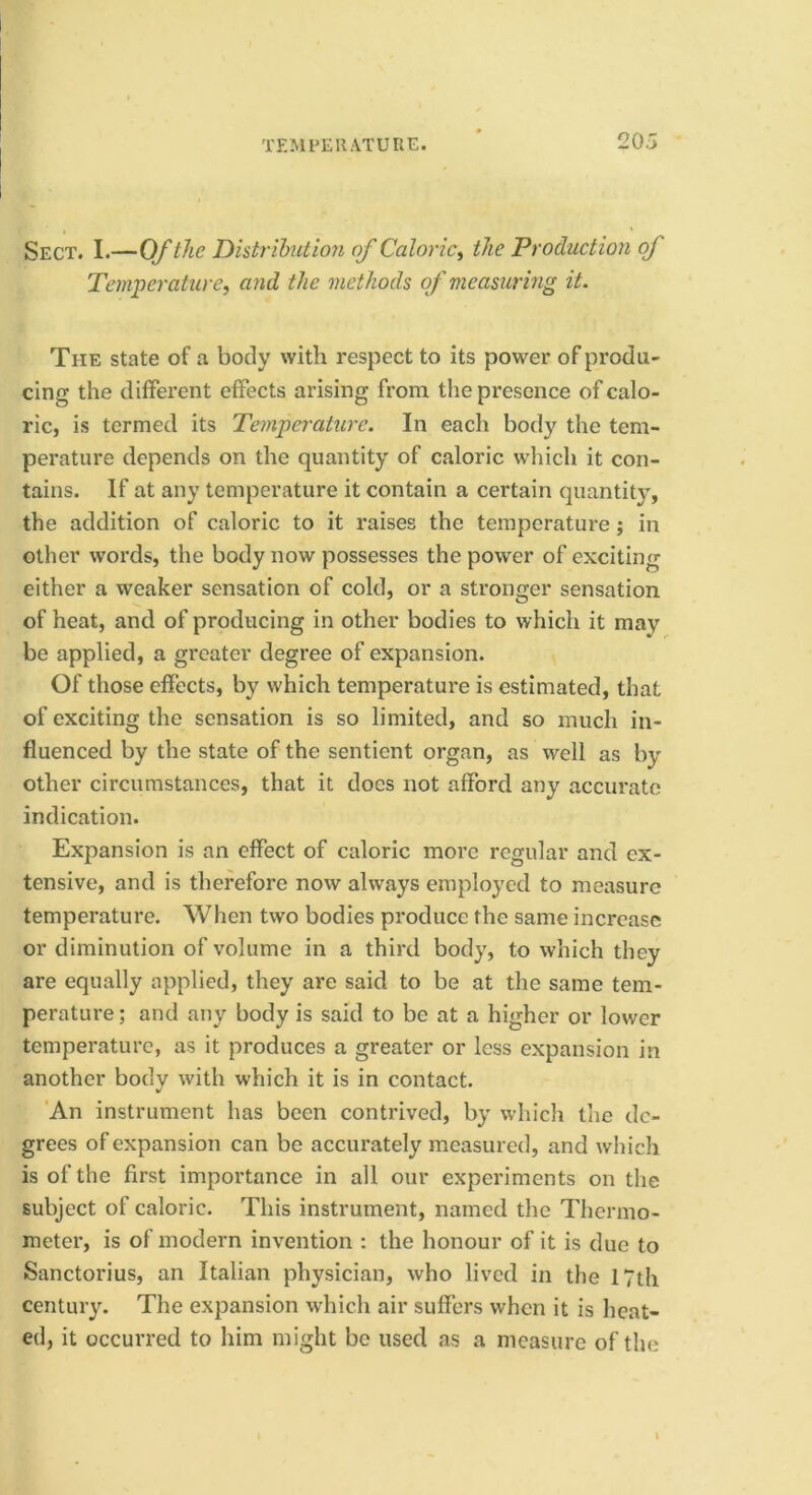 20.3 Sect. I.—Of the Distribution of Caloric^ the Production of Temperature, and the methods of measuring it. The state of a body with respect to its power of produ- cing the different effects arising from the presence of calo- ric, is termed its Temperature. In each body the tem- perature depends on the quantity of caloric which it con- tains. If at any temperature it contain a certain quantity, the addition of caloric to it raises the temperature; in other words, the body now possesses the power of exciting either a weaker sensation of cold, or a stronger sensation of heat, and of producing in other bodies to which it may be applied, a greater degree of expansion. Of those effects, by which temperature is estimated, that of exciting the sensation is so limited, and so much in- fluenced by the state of the sentient organ, as well as by other circumstances, that it docs not afford any accurate indication. Expansion is an effect of caloric more regular and ex- tensive, and is therefore now always employed to measure temperature. When two bodies produce the same increase or diminution of volume in a third body, to which they are equally applied, they are said to be at the same tem- perature ; and any body is said to be at a higher or lower temperature, as it produces a greater or less expansion in another body with which it is in contact. 'An instrument has been contrived, by which the de- grees of expansion can be accurately measured, and which is of the first importance in all our experiments on the subject of caloric. This instrument, named the Thermo- meter, is of modern invention : the honour of it is due to Sanctorius, an Italian physician, who lived in the 17th century. The expansion which air suffers when it is heat- ed, it occurred to him might be used as a measure of the