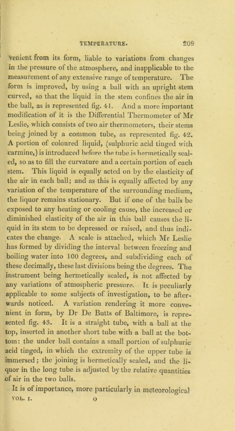 Veiiient from its form, liable to variations from changes in the pressure of the atmosphere, and inapplicable to the measurement of any extensive range of temperature. The form is improved, by using a ball with an upright stem curved, so that the liquid in the stem confines the air in the ball, as is represented fig. 41, And a more important modification of it is the Differential Thermometer of Mr Leslie, which consists of two air thermometers, their stems being joined by a common tube, as represented fig. 42. A portion of coloured liquid, (sulphuric acid tinged with carmine,) is introduced befnre the tube is hermetically seal- ed, so as to fill the curvature and a certain portion of each stem. This liquid is equally acted on by the elasticity of the air in each ball; and as this is equally affected by any variation of the temperature of the surrounding medium, the liquor remains stationary. But if one of the balls be exposed to any heating or cooling cause, the increased or diminished elasticity of the air in this ball causes the li- quid in its stem to be depressed or raised, and thus indi- cates the change. A scale is attached, which Mr Leslie has formed by dividing the interval between freezing and boiling water into 100 degrees, and subdividing each of these decimally, these last divisions being the degrees. The instrument being hermetically sealed, is not affected by any variations of atmospheric pressure. It is peculiarly applicable to some subjects of investigation, to be after- wards noticed. A variation rendering it more conve- nient in form, by Dr De Butts of Baltimore, is repre- sented fig. 43. It is a straight tube, with a ball at the top, inserted in another short tube with a ball at the bot- tom : the under ball contains a small poi’tion of sulphuric acid tinged, in which the extremity of the upper tube is immersed; the joining is hermetically sealed, and the li- quor in the long tube is adjusted by the relative quantities of air in the two balls. It is of importance, more particularly in meteorological VOL. I. o
