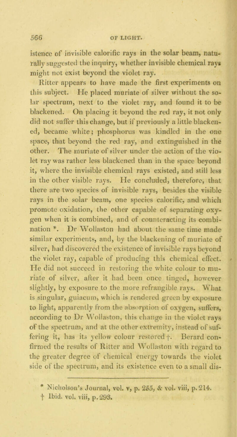 istencc of invisible calorific rays in the solar beam, natu- rally suggested the inquiry, whether invisible chemical rays might not exist beyond the violet ray. Ritter appears to have made the first experiments on this subject. He placed muriate of silver without the so- lar spectrum, next to the violet ray, and found it to be blackened. On placing it beyond the red ray, it not only did not suffer this change, but if previously a little blacken- ed, became white; phosphorus w'as kindled in the one space, that beyond the red ray, and extinguished in the other. The muriate of silver under the action of the vio- let ray was rather less blackened than in the space beyond it, where the invisible chemical rays existed, and still less in the other visible rays. He concluded, therefore, that there are two species of invisible rays, besides the visible rays in the solar beam, one species calorific, and w'hich promote oxidation, the other capable of separating oxy- gen when it is combined, and of counteracting its combi- nation *. Dr Wollaston had about the same time made similar experiments, and, by the blackening of muriate of silver, had discovered the existence of invisible rays beyond the violet ray, capable of producing this chemical effect. He did not succeed in restoring the white colour to mu- riate of silver, after it had been once tinged, however slightly, by exposure to the more refrangible rays. What is singular, guiacum, which is rendered green by exposure to light, apparently from the absorption of oxygen, suffers, according to Dr Wollaston, this change in the violet rays of the spectrum, and at the other extremity, instead of suf- fering it, has its yellow colour restored f. Berard con- firmed the results of Ritter and Wollaston with regard to the greater degree of chemical energy towards the violet side of the spectrum, and its existence even to a small dis- • Nicholson’s Journal, vol. v, p. 255, & vol. viii, p. 2H. I Ibid. vol. viii, p.293.