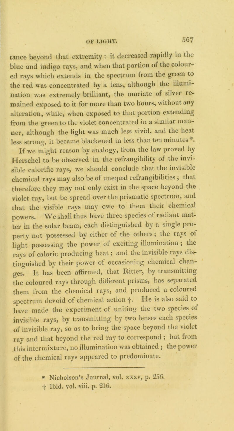 tance beyond that extremity : it decreased rapidly in the blue and indigo rays, and when that portion ot the colour- ed rays which extends in the spectrum from the green to the red was concentrated by a lens, although the illumi- nation was extremely brilliant, the muriate ol silver re- mained exposed to it for more than two hours, without any alteration, while, when exposed to that portion extending from the ‘yreen to the violet concentrated in a similar man- ner, although the light was much less vivid, and the heat less strong, it became blackened in less than ten minutes . If we might reason by analogy, from the law proved by Herschel to be observed in the refrangibility ot the invi- sible calorific rays, we should conclude that the invisible chemical rays may also be of unequal refrangibilities ; that therefore they may not only exist in the space beyond the violet ray, but be spread over the prismatic spectrum, and that the visible rays may ow'e to them their chemical powers. We shall thus have three species of radiant mat- ter in the solar beam, each distinguished by a single pro- perty not possessed by either of the others; the rays of light possessing the power of exciting illumination *, the rays of caloric producing heat; and the invisible rays dis- tinguished by their power of occasioning chemical chan- ges. It has been affirmed, that Ritter, by transmitting the coloured rays through different prisms, has separated them from the chemical rays, and produced a coloured spectrum devoid of chemical action f. He is also said to have made the experiment of uniting the two species of invisible rays, by transmitting by tw^o lenses each species of invisible ray, so as to bring the space beyond the violet ray and that beyond the red ray to correspond •, but from this intermixture, no illumination was obtained ; the power of the chemical rays appeared to predominate. * Nicholson’s Journal, vol. xxxv, p. 256.