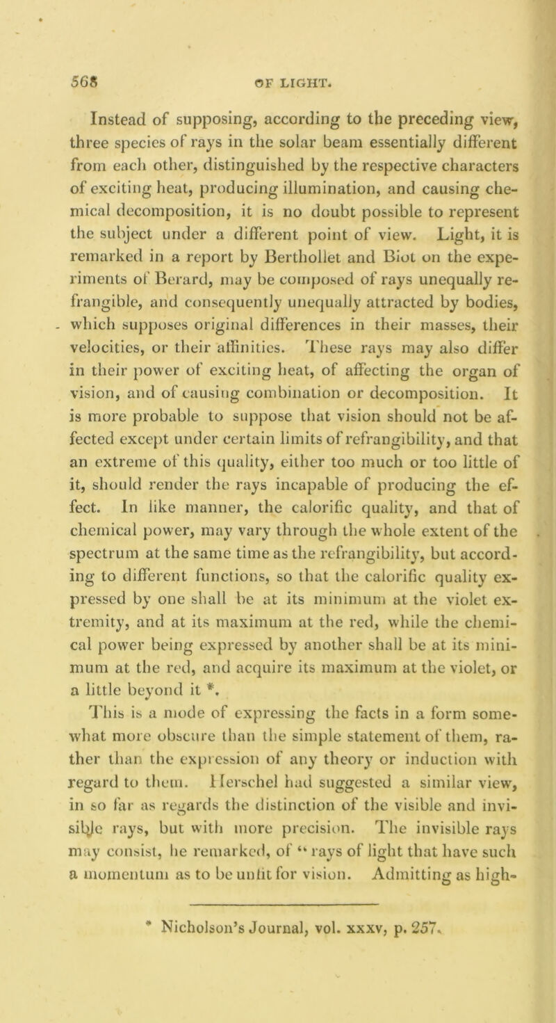 Instead of supposing, according to the preceding view, three species of rays in the solar beam essentially different from each other, distinguished by the respective characters of exciting heal, producing illumination, and causing che- mical decomposition, it is no doubt possible to represent the subject under a different point of view. Light, it is remarked in a report by Berthollet and Biol on the expe- riments of Berard, may be composed of rays unequally re- frangible, and consequenily unequally attracted by bodies, - which supposes original differences in their masses, their velocities, or their alfinitics. These rays may also differ in their power of exciting heat, of affecting the organ of vision, and of causing combination or decomposition. It is more probable to suppose that vision should not be af- fected except under certain limits of refrangibility, and that an extreme of this quality, either too much or too little of it, should render the rays incapable of producing the ef- fect. In like manner, the calorific quality, and that of chemical power, may vary through the whole extent of the spectrum at the same time as the refrangibility, but accord- ing to different functions, so that the calorific quality ex- pressed by one shall be at its minimum at the violet ex- tremity, and at its maximum at the red, while the chemi- cal power being expressed by another shall be at its mini- mum at the red, and acquire its maximum at the violet, or a little beyond it *, Udiis is a mode of expressing the facts in a form some- what more obscure than the simple statement of them, ra- ther than the expression of any theory or induction with regard to them, llerschel hail suggested a similar view, in so far as regards the distinction of the visible and invi- silile rays, but with more precision. The invisible rays may consist, he remarked, of “ rays of light that have such a momentum as to be unlit for vision. Admitting as high-