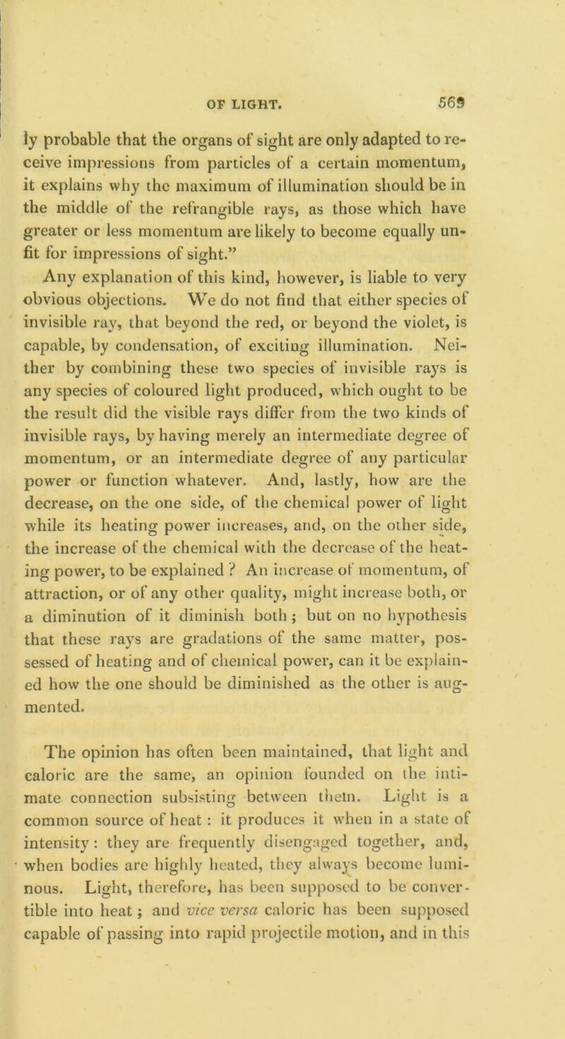 ly probable that the organs of sight are only adapted to re- ceive impressions from particles of a certain momentum, it explains why the maximum of illumination should be in the middle of the refrangible rays, as those which have greater or less momentum are likely to become equally un- fit for impressions of sight.” Any explanation of this kind, however, is liable to very obvious objections. We do not find that either species of invisible ray, that beyond the red, or beyond the violet, is capable, by condensation, of exciting illumination. Nei- ther by combining these two species of invisible rays is any species of coloured light produced, which ought to be the result did the visible rays differ from the two kinds of invisible rays, by having merely an intermediate degree of momentum, or an intermediate degree of any particular power or function whatever. And, lastly, how are the decrease, on the one side, of the chemical power of light while its heating power increases, and, on the other side, the increase of the chemical with the decrease of the heat- ing power, to be explained ? An increase of momentum, of attraction, or of any other quality, might increase both, or a diminution of it diminish both ; but on no hypothesis that these rays are gradations of the same matter, pos- sessed of heating and of chemical power, can it be explain- ed how the one should be diminished as the other is aug- mented. The opinion has often been maintained, that light and caloric are the same, an opinion founded on the inti- mate connection subsisting between them. Light is a common source of heat: it produces it when in a state of intensity: they are frequently disengaged together, and, when bodies are highly heated, they always become lumi- nous, Light, therefore, has been supposed to be conver- tible into heat; and vice versa caloric has been supposed capable of passing into rapid projectile motion, and in this