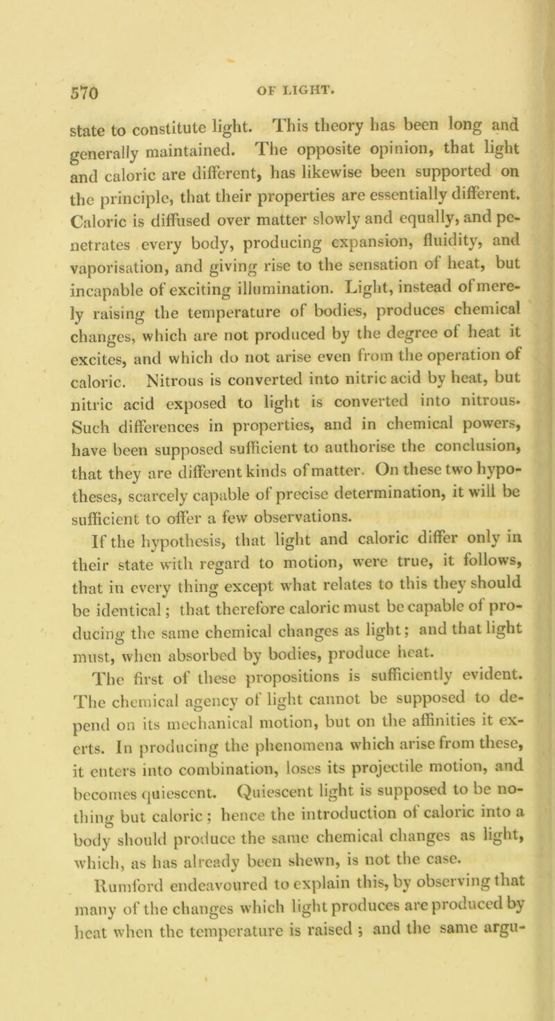 State to constitute light. This theory has been long and generally maintained. The opposite opinion, that light and caloric are different, has likewise been supported on the principle, that their properties are essentially different. Caloric is diffused over matter slowly and equally, and pe- netrates every body, producing expansion, fluidity, and vaporisation, and giving rise to the sensation of heat, but incapable of exciting illumination. Light, instead of mere- ly raising the temperature of bodies, produces chemical changes, which are not produced by the degree of heat it excites, and which do not arise even from the operation of caloric. Nitrous is converted into nitric acid by heat, but nitric acid exposed to light is converted into nitrous- Such differences in properties, and in chemical powers, have been supposed sufficient to authorise the conclusion, that they are different kinds of matter. On these two hypo- theses, scarcely capable of precise determination, it will be sufficient to offer a few observations. If the hypothesis, that light and caloric differ only in their state with regard to motion, were true, it follows, that in every thing except what relates to this they should be identical; that therefore caloric must be capable of pro- ducing the same chemical changes as light; and that light must, when absorbed by bodies, produce heat. The first of these propositions is sufficiently evident. The chemical agency of light cannot be supposed to de- pend on its mechanical motion, but on the affinities it ex- erts. In producing the phenomena which arise from these, it enters into combination, loses its projectile motion, and becomes quiescent. Quiescent light is supposed to be no- thing but caloric; hence the introduction of caloric into a body shoukl produce the same chemical changes as light, which, as has already been shewn, is not the case. llumford endeavoured to explain this, by observing that many of the changes which light produces are produced by heat when the temperature is raised ; and the same argu-