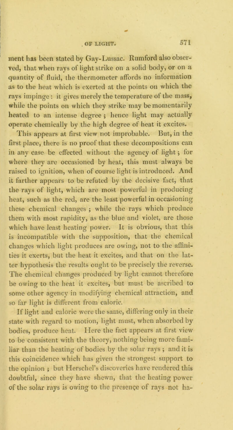 , or light- merit has been stated by Gay-Lussac. Rumford also obser- ved, that when rays of light strike on a solid body, or on a quantity of fluid, the thermometer affords no information as to the heat which is exerted at the points on which the rays impinge : it gives merely the temperature of the mass, while the points on which they strike may be momentarily heated to an intense degree ; hence light may actually operate chemically by the high degree of heat it excites. This appears at first view not improbable. But, in the first place, there is no proof that these decompositions can in any case be effected without the agency of light; for where they are occasioned by heat, this must always be raised to i<;nition, when of course lijjht is introduced. And it farther appears to be refuted by the decisive fact, that the rays of light, which are most powerful in producing heat, such as the red, are the least powerful in occasioning these chemical changes ; while the rays which produce them w’ith most rapidity, as the blue and violet, are those which have least heating pow’er. It is obvious, that this is incompatible with the supposition, that the chemical changes w’hich light produces are owing, not to the affini- ties it exerts, but the heat it excites, and that on the lat- ter hypothesis the results ought to be precisely the reverse. The chemical changes produced by light cannot therefore be owing to the heat it excites, but must be ascribed to some other agency in modifying chemical attraction, and so far light is different from caloric. If light and caloric were the same, differing only in their state with regard to motion, light must, when absorbed by bodies, produce heat. Here the fact appears at first view to be consistent with the theory, nothing being more fami- liar than the heating of bodies by the solar rays ; and it is this coincidence which has given the strongest support to the opinion ; but Herschel’s discoveries have rendered this doubtful, since they have shewn, that the heating power of the solar rays is owing to the presence of rays not ha-