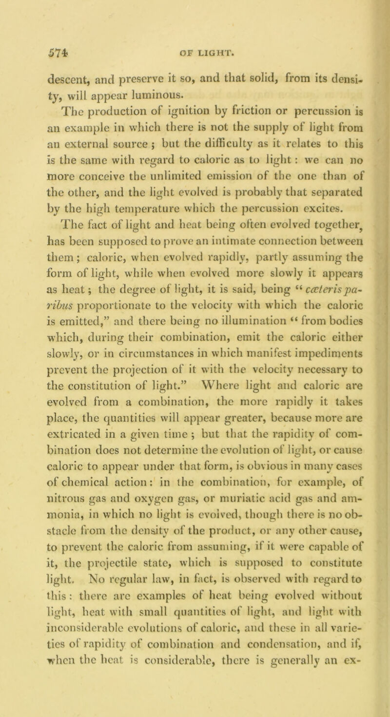 descent, and preserve it so, and that solid, from its densi- ty, will appear luminous. The production of ignition by friction or percussion is an example in which there is not the supply of light from an external source ; but the difficulty as it relates to this is the same with regard to caloric as to light: we can no more conceive the unlimited emission of the one than of the other, and the light evolved is probably that separated by the high temperature which the percussion excites. The fact of light and heat being often evolved together^ has been supposed to prove an intimate connection between them ; caloric, when evolved rapidly, partly assuming the form of light, while when evolved more slowly it appears as heat; the degree of light, it is said, being “ cceterispa- ribus proportionate to the velocity with which the caloric is emitted,” and there being no illumination “ from bodies which, during their combination, emit the caloric either slowly, or in circumstances in which manifest impediments prevent the projection of it with the velocity necessary to the constitution of light.” Where light and caloric are evolved from a combination, the more rapidly it takes place, the quantities will appear greater, because more are extricated in a given time ; but that the rapidity of com- bination does not determine the evolution of light, or cause caloric to appear under that form, is obvious in many cases of chemical action: in the combination, for example, of nitrous gas and oxygen gas, or muriatic acid gas and am- monia, in which no light is evolved, though there is no ob- stacle from the density of the product, or any other cause, to prevent the caloric from assuming, if it were capable of it, the projectile state, which is supposed to constitute light. No regular law, in fact, is observed w ith regard to this : there are examples of heat being evolved without light, heat with small quantities of light, and light with inconsiderable evolutions of caloric, and those in all varie- ties of rapidity of combination and condensation, and if, when the heat is considerable, there is generally an ex-