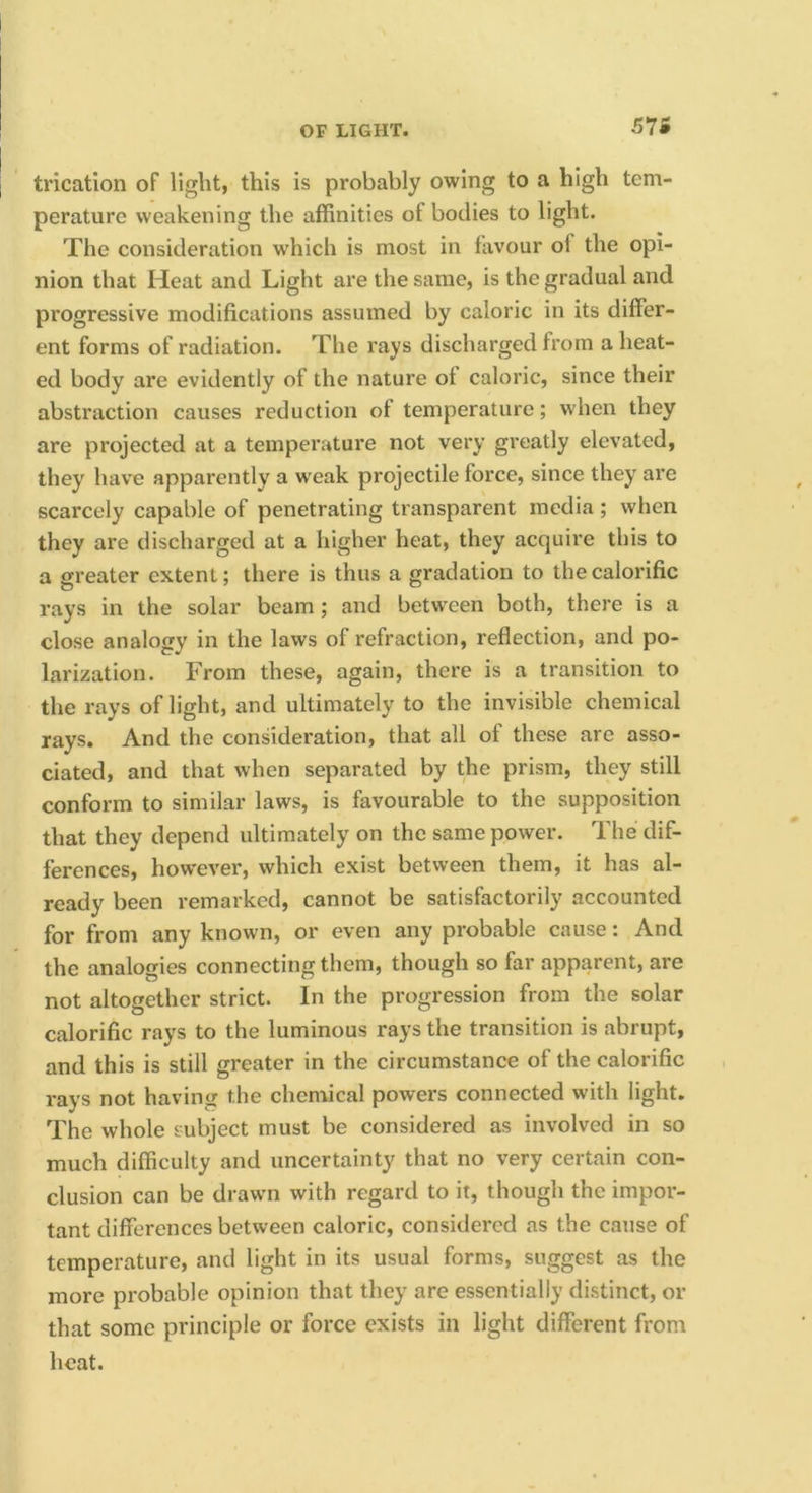57i trication of light, this is probably owing to a high tem- perature weakening the affinities of bodies to light. The consideration which is most in favour of the opi- nion that Heat and Light are the same, is the gradual and progressive modifications assumed by caloric in its differ- ent forms of radiation. The rays discharged from a heat- ed body are evidently of the nature of caloric, since their abstraction causes reduction of temperature; when they are projected at a temperature not very greatly elevated, they have apparently a weak projectile force, since they are scarcely capable of penetrating transparent media ; when they are discharged at a higher heat, they acquire this to a greater extent; there is thus a gradation to the calorific rays in the solar beam; and between both, there is a close analogy in the laws of refraction, reflection, and po- larization. From these, again, there is a transition to the rays of light, and ultimately to the invisible chemical rays. And the consideration, that all of these are asso- ciated, and that when separated by the prism, they still conform to similar laws, is favourable to the supposition that they depend ultimately on the same power. The dif- ferences, however, which exist between them, it has al- ready been remarked, cannot be satisfactorily accounted for from any known, or even any probable cause: And the analogies connecting them, though so far apparent, are not altogether strict. In the progression from the solar calorific rays to the luminous rays the transition is abrupt, and this is still greater in the circumstance of the calorific rays not having the chemical powers connected with light. The whole subject must be considered as involved in so much difficulty and uncertainty that no very certain con- clusion can be drawn with regard to it, though the impor- tant differences between caloric, considered as the cause of temperature, and light in its usual forms, suggest as the more probable opinion that they are essentially distinct, or that some principle or force exists in light different from heat.