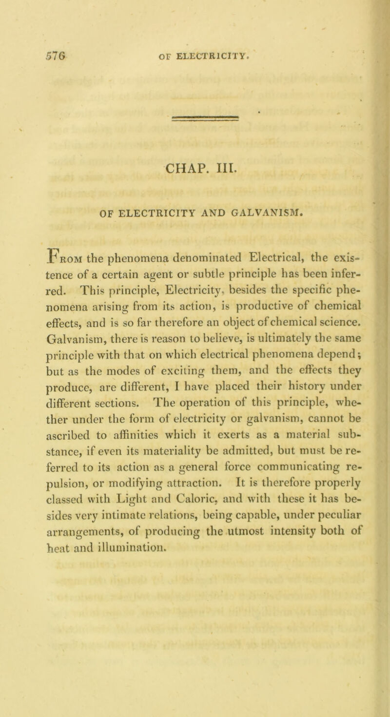 CHAP. III. OF ELECTRICITY AND GALVANISM. From the phenomena denominated Electrical, the exis- tence of a certain agent or subtle principle has been infer- red. This principle, Electricity, besides the specific phe- nomena arising from its action, is productive of chemical effects, and is so far therefore an object of chemical science. Galvanism, there is reason to believe, is ultimately the same principle with that on which electrical phenomena depend; but as the modes of exciting them, and the effects they produce, are different, I have placed their history under different sections. The operation of this principle, whe- ther under the form of electricity or galvanism, cannot be ascribed to affinities which it exerts as a material sub- stance, if even its materiality be admitted, but must be re- ferred to its action as a general force communicating re- pulsion, or modifying attraction. It is therefore properly classed with Light and Caloric, and with these it has be- sides very intimate relations, being capable, under peculiar arrangements, of producing the .utmost intensity both of heat and illumination.