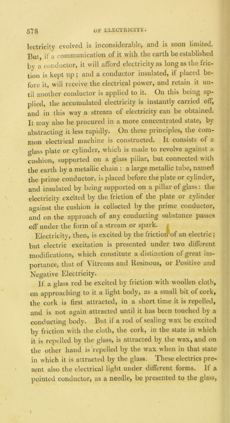lectricitv evolved is inconsiderable, and is soon limited. But, if a communication of it with the earth be established by a c onductor, it will afford electricity as long as the fric- tion is kept up; and a conductor insulated, if placed be- fore it, will receive the electrical power, and retain it un- til another conductor is applied to it. On this being ap- plied, the accumulated electricity is instantly carried off, and in this way a stream of electricity can be obtained. It may also be procured in a more concentrated state, by abstracting it less rapidly. On these principles, the com- mon electrical machine is constructed. It consists of a Mass plate or cylinder, which is made to revolve against a cushion, supported on a glass pillar, but connected with the earth by a metallic chain : a large metallic tube, named the prime conductor, is placed before the plate or cylinder, and insulated by being supported on a pillar of glass: the ^ electricity excited by the friction of the plate or cylinder ao-ainst the cushion is collected by the prime conductor, and on the approach of any conducting substance passes off under the form of a stream or spark. i Electricity, then, is excited by the frictioirof an electric ; but electric excitation is presented under two different modifications, which constitute a distinction of great im- portance, that of Vitreous and Resinous, or Positive and Negative Electricity. If a glass rod be excited by friction with woollen cloth, on approaching to it a light body, as a small bit of cork, the cork is first attracted, in a short time it is repelled, and is not again attracted until it has been touched by a conducting body. But if a rod of sealing wax be excited by friction with the cloth, the cork, in the state in which it is repelled by the glass, is attracted by the wax, and on the other hand is repelled by the wax when in that state in which it is attracted by the glass. These electrics pre- sent also the electrical light under different forms. If a pointed conductor, as a needle, be presented to the glass. /