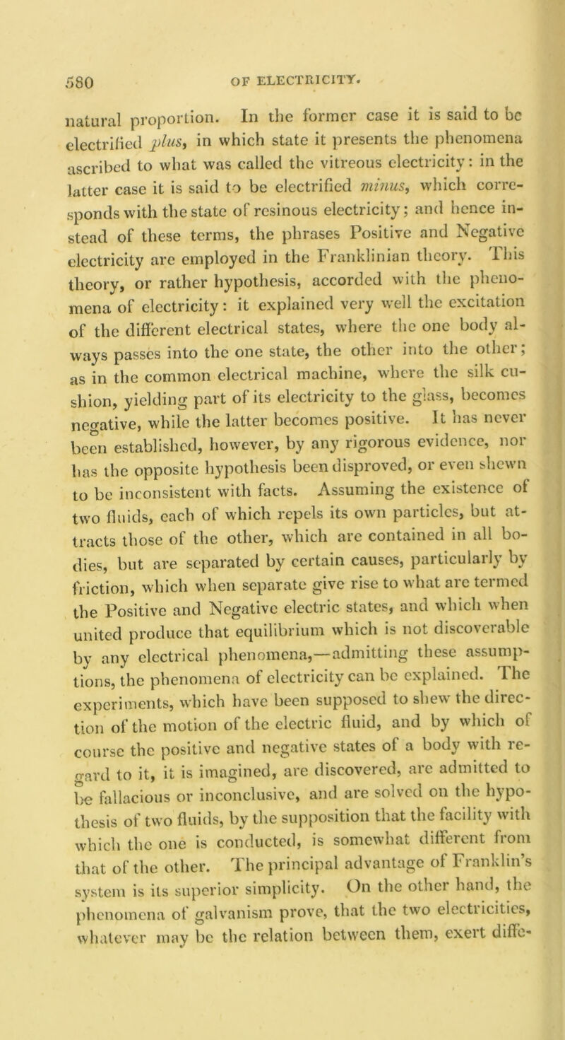 natural proportion. In the former case it is said to be electrified jjluSi in which state it presents the phenomena ascribed to what was called the vitreous electricity: in the latter case it is said to be electrified minus^ which corre- sponds with the state of resinous electricity; and hence in- stead of these terms, the phrases Positive and Negative electricity are employed in the Franklinian theory. Ihis theory, or rather hypothesis, accorded with the pheno- mena of electricity: it explained very well the excitation of the different electrical states, where the one body al- ways passes into the one state, the othei into the othei , as in the common electrical machine, where the silk cu- shion, yielding part of its electricity to the glass, becomes nef^ative, while the latter becomes positive. It has never been established, however, by any rigorous evidence, nor has the opposite hypothesis been disproved, or even shewn to be inconsistent with facts. Assuming the existence of two fluids, each of which repels its owm particles, but at- tracts those of the other, which are contained in all bo- dies, but are separated by certain causes, particularly by friction, which when separate give rise to what arc termed the Positive and Negative electric states, and which when united produce that equilibrium which is not discoverable by any electrical phenomena,—admitting these assump- tions, the phenomena of electricity can be explained. Ihe experiments, which have been supposed to shew the direc- tion of the motion of the electric fluid, and by which of course the positive and negative states of a body with re- o-ard to it, it is imagined, are discovered, are admitted to be fallacious or inconclusive, and are solved on the hypo- thesis of two fluids, by the supposition that the facility with which the one is conducted, is somewhat different from that of the other. The principal advantage of Franklin’s system is its superior simplicity. On the othei hand, the phenomena ot galvanism prove, that the two electiicities, whatever may be the relation between them, exert diffc-
