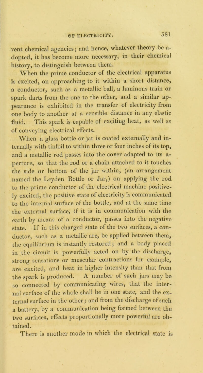 rent chemical agencies; and hence, whatever theory be a- dopted, it has become more necessary, in their chemical history, to distinguish between them. When the prime conductor of the electrical apparatus is excited, on approaching to it within a short distance, a conductor, such as a metallic ball, a luminous train or spark darts from the one to the other, and a similar ap- pearance is exhibited in the transfer of electricity from one body to another at a sensible distance in any elastic fluid. This spark is capable of exciting heat, as well as of conveying electrical effects. When a glass bottle or jar is coated externally and in- ternally with tinfoil to within three or four inches of its top, and a metallic rod passes into the cover adapted to its a- perture, so that the rod or a chain attached to it touches the side or bottom of the jar within, (an arrangement named the Leyden Bottle or Jar,) on applying the rod to the prime conductor of the electrical machine positive- ly excited, the positive state of electricity is communicated to the internal surface of the bottle, and at the same time the external surface, if it is in communication with the earth by means of a conductor, passes into the negative state. If in this charged state of the two surfaces, a con- ductor, such as a metallic arc, be applied between them, the equilibrium is instantly restored; and a body placed in the circuit is powerfully acted on by the discharge, strong sensations or muscular contractions for example, are excited, and heat in higher intensity than that from the spark is produced. A number of such jars may be so connected by communicating wires, that the inter- nal surface of the whole shall be in one state, and the ex- ternal surface in the other; and from the discharge of such a battery, by a communication being formed between the two surfaces, effects proportionally more powerful are ob- tained. There is another mode in which the electrical state is