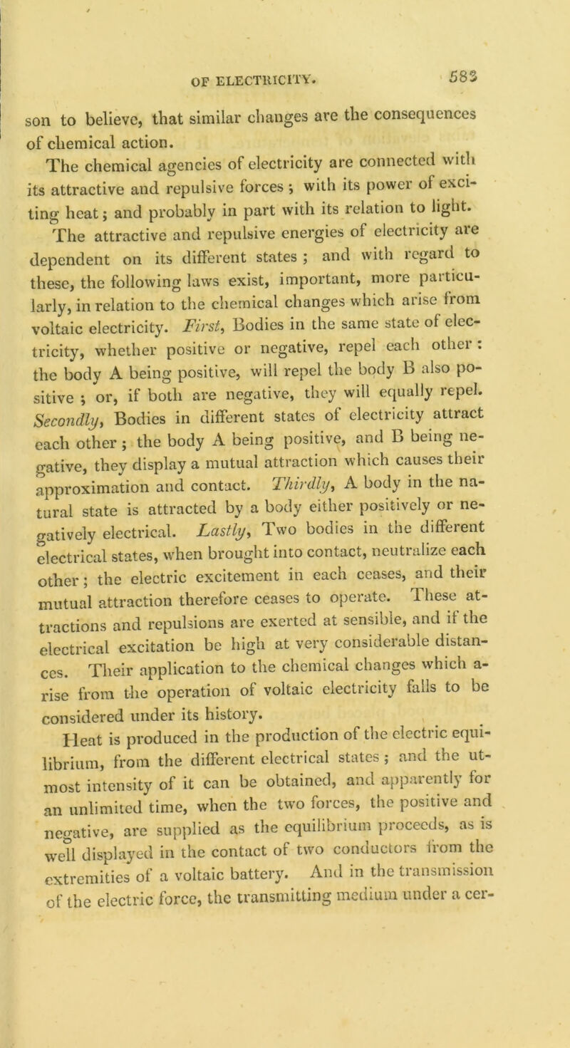 son to believC} that similar changes are the consequences of chemical action. The chemical agencies of electricity are connected with its attractive and repulsive forces; with its power of exci- ting heat; and probably in part with its relation to light. The attractive and repulsive energies of electricity are dependent on its different states ; and with regard to these, the following laws exist, important, more particu- larly, in relation to the chemical changes which arise from voltaic electricity. First, Bodies in the same state of elec- tricity, whether positive or negative, repel each other: the body A being positive, will repel the body B also po- sitive ; or, if both are negative, they will equally repel. Secondly, Bodies in different states of electricity attract each other ; the body A being positive, and B being ne- gative, they display a mutual attraction which causes their approximation and contact. Thirdly, A body in the na- tural state is attracted by a body either positively or ne- gatively electrical. Lastly, Two bodies in the different electrical states, when brought into contact, neutralize each other; the electric excitement in each ceases, and their mutual attraction therefore ceases to operate. These at- tractions and repulsions are exerted at sensible, and if the electrical excitation be high at very considerable distan- ces. Their application to the chemical changes which a- rise from the operation of voltaic electricity falls to be considered under its history. Heat is produced in the production of the clcctiic equi- librium, from the different electrical states ; and the ut- most intensity of it can be obtained, and appaientlj for an unlimited time, when the tw'O forces, the positive and negative, are supplied as the equilibrium proceeds, as is wetl displayed in the contact of two conductors from the extremities of a voltaic battery. And in the transmission of the electric force, the transmitting medium under a cer-