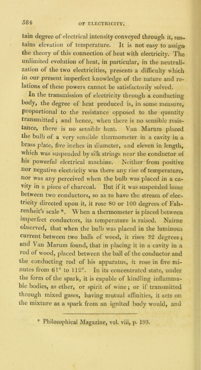 58i tain degree of electrical intensity conveyed through it, sus- tains elevation of temperature. It is not easy to assign the theory of this connection of heat with electricity. The unlimited evolution of heat, in particular, in the neutrali- zation of the two electricities, presents a difficulty which in our present imperfect knowledge of the nature and re- lations of these powers cannot be satisfactorily solved. In the transmission of electricity through a conducting body, the degree of heat produced is, in some measure, proportional to the resistance opposed to the quantity transmitted ; and hence, when there is no sensible resis- tance, there is no sensible heat. Van Marum placed the bulb of a very sensible thermometer in a cavity in a brass plate, five inches in diameter, and eleven in length, which was suspended by silk strings near the conductor of his powerful electrical machine. Keilher from positive uor negative electricity was there any rise of temperature, uor was any perceived when the bulb was placed in a ca- vity in a piece of charcoal. But if it was suspended loose between two conductors, so as to have the stream of elec- tricity directed upon it, it rose 80 or 100 degrees of Fah- renheit’s scale *. When a thermometer is placed between imperfect conductors, its temperature is raised. Nairne observed, that when the bulb was placed in the luminous current between two balls of wood, it rises 32 degrees; and Van Marum found, that in placing it in a cavity in a rod of wood, placed between the ball of the conductor and the conducting rod of his apparatus, it rose in five mi- nutes from 61° to 112°. In its concentrated state, under the form of the spark, it is capable of kindling inflamma- ble bodies, as ether, or spirit of wine; or if transmitted through mixed gases, having mutual affinities, it acts on the mixture as a spark from an ignited body would, and * Philosophical Magazine, vol. viii, p. 193.