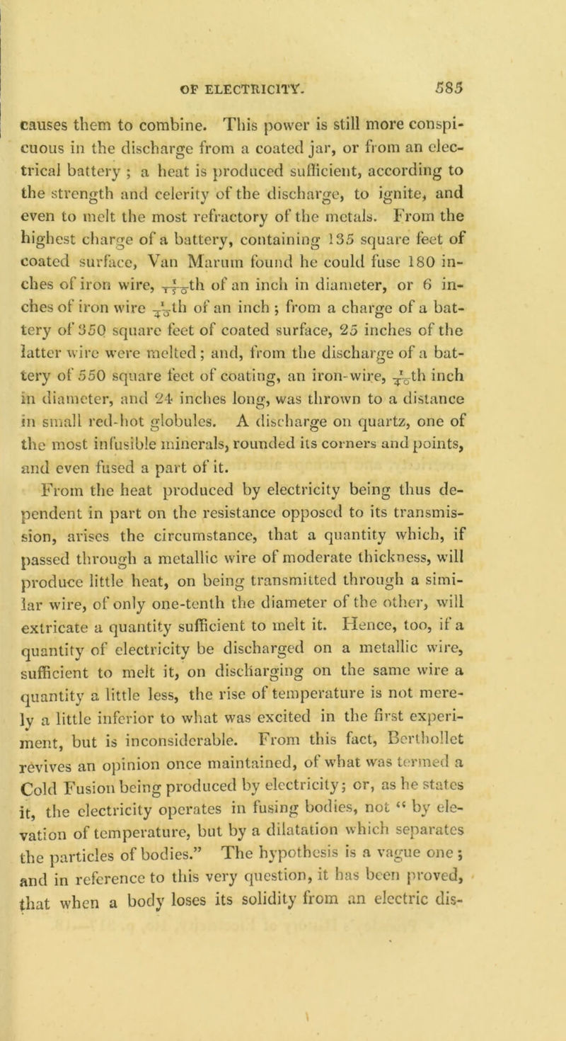 causes them to combine. This power is still more conspi- cuous in the discharge from a coated jar, or from an elec- trical battery ; a heat is produced suflicient, according to the strength and celerity of the discharge, to ignite, and even to melt the most refractory of the metals. From the highest charge of a battery, containing 135 square feet of coated surface, Van Marum found he could fuse 180 in- ches of iron wire, diameter, or 6 in- ches of iron wire i”ch ; from a charge of a bat- tery of 35Q square feet of coated surface, 25 inches of the latter wire were molted; and, from the discharge of a bat- tery of 550 square feet of coating, an iron-wire, ^V^h inch in diameter, and 24 inches long, was thrown to a distance in small red-hot globules. A discharge on quartz, one of the most infusible minerals, rounded its corners and points, and even fused a part of it. From the heat produced by electricity being thus de- pendent in part on the resistance opposed to its transmis- sion, arises the circumstance, that a quantity which, if passed through a metallic wire of moderate thickness, will produce little heat, on being transmitted through a simi- lar wire, of only one-tenth the diameter of the other, will extricate a quantity sufficient to melt it. Hence, too, if a quantity of electricity be discharged on a metallic wire, sufficient to melt it, on discharging on the same wire a quantity a little less, the rise of temperature is not mere- ly a little inferior to what was excited in the first experi- ment, but is inconsiderable. From this fact, Berlhollct revives an opinion once maintained, of w’hat was termed a Cold Fusion being produced by electricity; or, as he states it, the electricity operates in fusing bodies, not “ by ele- vation of temperature, but by a dilatation which separates the particles of bodies.” The hypothesis is a vague one ; and in reference to this very question, it has been proved, that when a body loses its solidity from an electric dis-