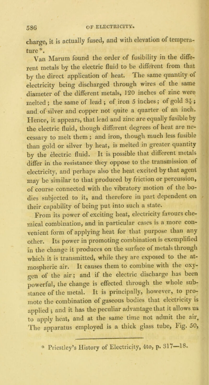charge, it is actually fused, and with elevation of tempera- ture^. Van Marum found the order of fusibility in the diffe- rent metals by the electric fluid to be different from that by the direct application of heat. The same quantity of electricity being discharged through wires of the same diameter of the different metals, 120 inches of zinc were melted ; the same of lead ; of iron 5 inches; of gold 34-; and of'silver and copper not quite a quarter of an inch. Hence, it appears, that lead and zinc are equally fusible by the electric fluid, though different degrees of heat are ne- cessary to melt them ; and iron, though much less fusible than gold or silver by heat, is melted in greater quantity by the electric fluid. It is possible that different metals differ in the resistance they oppose to the transmission of electricity, and perhaps also the heat excited by that agent may be similar to that produced by friction or percussion, of course connected with the vibratory motion of the bo- dies subjected to it, and therefore in part dependent on » their capability of being put into such a state. From its power of exciting heat, electricity favours che- mical combination, and in particular cases is a more con- venient form of applying heat for that purpose than any other. Its power in promoting combination is exemplified in the change it produces on the surface of metals through which it is transmitted, while they are exposed to the at- mospheric air. It causes them to combine with the oxy- gen of the air; and if the electric discharge has been powerful, the change is effected through the whole sub- stance of the metal. It is principally, however, to pro- mote the combination of gaseous bodies that electricity is applied ; and it has the peculiar advantage that it allows us to apply heat, and at the same time not admit the air. The apparatus employed is a thick glass tube, fig. 50, * Priestley’s History of Electricity, 4to, p. 317—18.