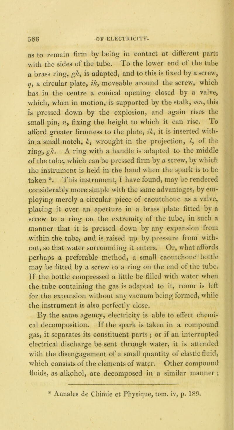 58S Oi' ELECTIUCny. ns to renulin firm by being in contact at dillerent parts with the sides of the tube. To the lower end of the tube a brass ring, gh, is adapted, and to this is fixed by a screw, q, a circular plate, iJc^ moveable around the screw, which has in the centre a conical opening closed by a valve, which, when in motion, is supported by the stalk, mn, this is pressed down by the explosion, and again rises the small pin, «, fixing the height to which it can rise. To afford greater firmness to the plate, ik, it is inserted with- in a small notch, k, wrought in the projection, /, of the ring, gh. A ring with a handle is adapted to the middle of the tube, wdiich can be pressed firm by a serew, by which the instrument is held in the hand when the spark is to be taken This instrument, I have found, may be rendered considerably more simple with the same advantages, by em- ploying merely a circular piece of caoutchouc as a valve, placing it over an aperture in a brass plate fitted by a screw to a ring on the extremity of the tube, in such a manner that it is pressed down by any expansion from within the tube, and is raised up by pressure from with- out, so that water surrounding it enters. Or, what affords perhaps a preferable method, a small caoutchouc bottle may be fitted by a screw to a ring on the end ol the tube. If the bottle compressed a little be filled with w ater when the tube containing the gas is adapted to it, room is left for the expansion without any vacuum being formed, w hile the instrument is also perfectly close. By the same agency, electricity is able to effect chemi- cal decomposition. If the spark is taken in a compound gas, it separates its constituent parts ; or if an interrupted electrical discharge be sent through water, it is attended with the disengagement of a small quantity of elastic fluid, w hich consists of the elements of w'ater. Other compound fluids, as alkohol, are decomposed in a similar manner; * Annalcs de Chimie et Physique, tom. iv, p. 189.