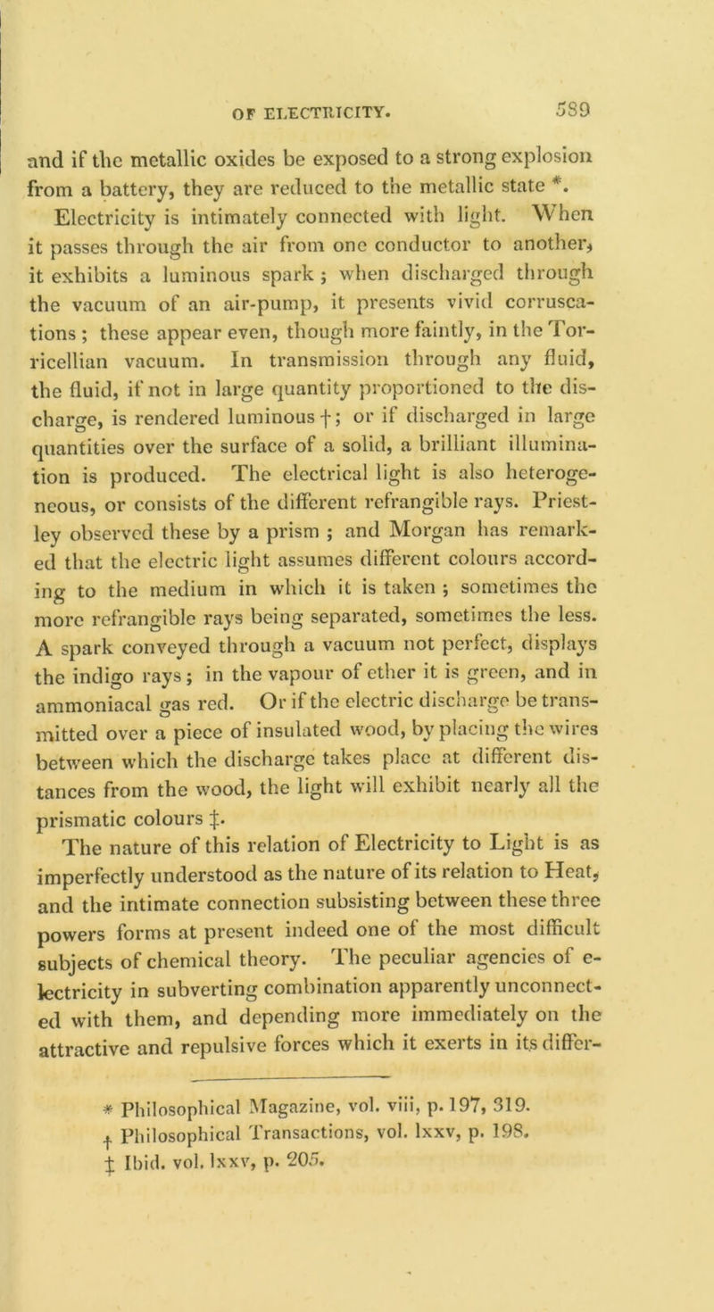 and if the metallic oxides be exposed to a strong explosion from a battery, they are reduced to the metallic state *. Electricity is intimately connected with light. When it passes through the air from one conductor to another* it exhibits a luminous spark ; when discharged through the vacuum of an air-pump, it presents vivid corrusca- tions ; these appear even, though more faintly, in the Tor- ricellian vacuum. In transmission through any fluid, the fluid, if not in large quantity proportioned to the dis- charge, is rendered luminous f; or if discharged in large quantities over the surface of a solid, a brilliant illumina- tion is produced. The electrical light is also heteroge- neous, or consists of the different refrangible rays. Priest- ley observed these by a prism ; and Morgan has remark- ed that the electric light assumes different colours accord- ing to the medium in which it is taken ; sometimes the more refrangible rays being separated, sometimes the less. A spark conveyed through a vacuum not perfect, displays the indigo rays; in the vapour of ether it is green, and in ammoniacal gas red. Or if the electric discharge be trans- mitted over a piece of insulated wood, by placing the wires between which the discharge takes place at different dis- tances from the wood, the light will exhibit nearly all the prismatic colours The nature of this relation of Electricity to Light is as imperfectly understood as the nature of its relation to Heat, and the intimate connection subsisting between these three powers forms at present indeed one of the most difficult subjects of chemical theory. The peculiar agencies of e- lectricity in subverting combination apparently unconnect- ed with them, and depending more immediately on the attractive and repulsive forces which it exerts in its differ- * Philosophical Magazine, vol. viii, p. 197, 319. I Philosophical Transactions, vol. Ixxv, p. 198. t Ihid. vol. Ixxv, p. 205.