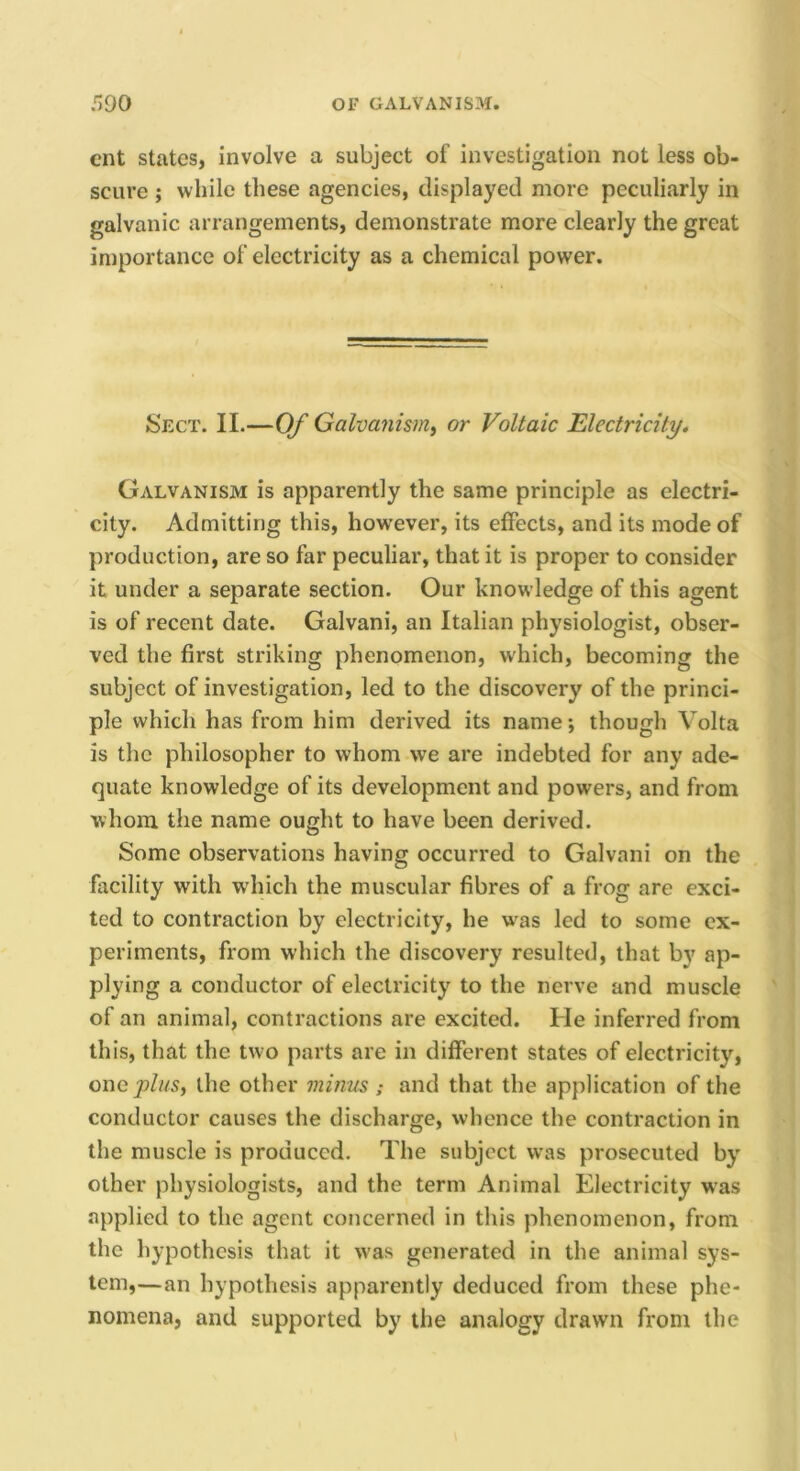 cnt states, involve a subject of investigation not less ob- scure ; while these agencies, displayed more peculiarly in galvanic arrangements, demonstrate more clearly the great importance of electricity as a chemical power. Sect. II.—Of Galvanisirii or Voltaic Electricity, Galvanism is apparently the same principle as electri- city. Admitting this, however, its effects, and its mode of production, are so far peculiar, that it is proper to consider it under a separate section. Our knowledge of this agent is of recent date. Galvani, an Italian physiologist, obser- ved the first striking phenomenon, which, becoming the subject of investigation, led to the discovery of the princi- ple which has from him derived its name; though Volta is the philosopher to whom we are indebted for any ade- quate knowledge of its development and powers, and from whom the name ought to have been derived. Some observations having occurred to Galvani on the facility with wdiich the muscular fibres of a frog are exci- ted to contraction by electricity, he w\as led to some ex- periments, from which the discovery resulted, that by ap- plying a conductor of electricity to the nerve and muscle of an animal, contractions are excited. He inferred from th is, that the tw o parts are in different states of electricity, oney)//«, the other minus ; and that the application of the conductor causes the discharge, whence the contraction in the muscle is produced. The subject was prosecuted by other physiologists, and the term Animal Electricity was applied to the agent concerned in this phenomenon, from the hypothesis that it was generated in the animal sys- tem,—an hypothesis apparently deduced from these phe- nomena, and supported by the analogy drawn from the