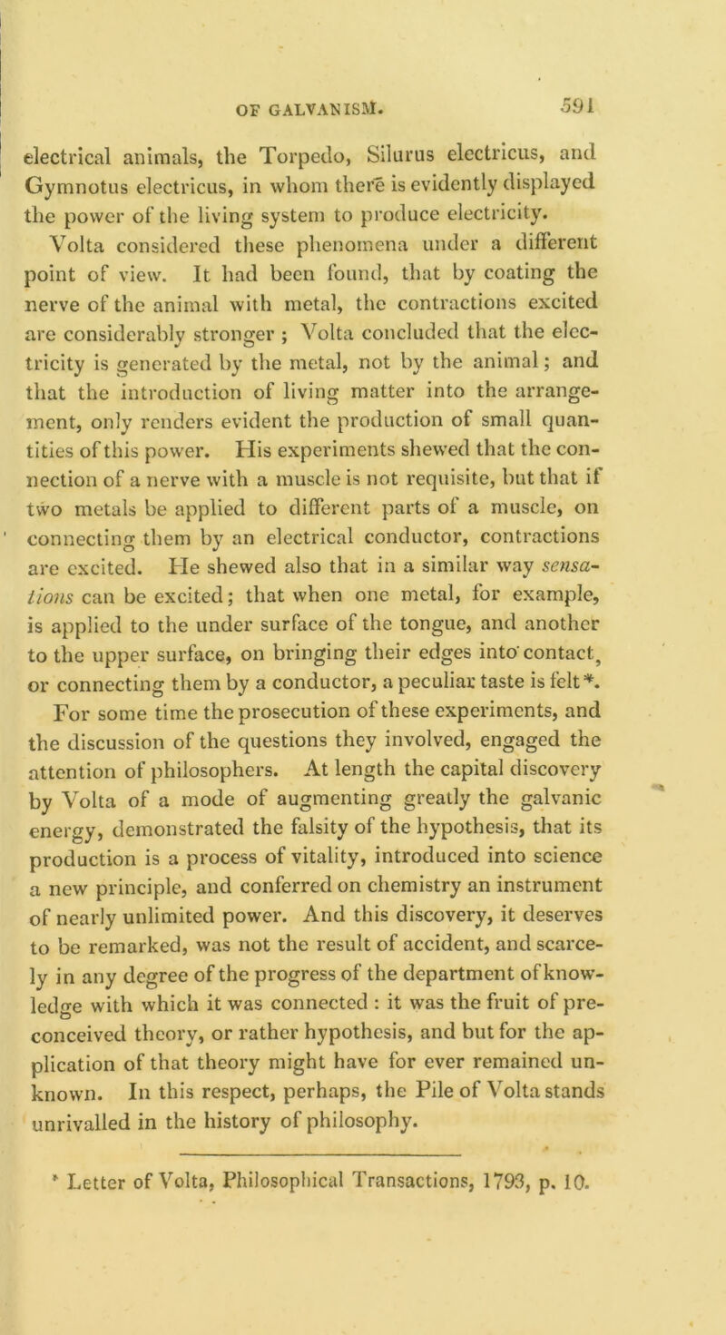 electrical animals, the Torpedo, Siluriis electricus, and Gymnotus electricus, in whom there is evidently displayed the power of the living system to produce electricity. Volta considered these phenomena under a different point of view. It had been found, that by coating the nerve of the animal with metal, the contractions excited are considerably stronger ; Volta concluded that the elec- tricity is generated by the metal, not by the animal; and that the introduction of living matter into the arrange- ment, only renders evident the production of small quan- tities of this power. His experiments shewed that the con- nection of a nerve with a muscle is not requisite, but that if tvvo metals be applied to different parts of a muscle, on connecting them by an electrical conductor, contractions are excited. He shewed also that in a similar way sensa- iions can be excited; that when one metal, for example, is applied to the under surface of the tongue, and another to the upper surface, on bringing their edges into' contact, or connecting them by a conductor, a peculiar taste is felt*. For some time the prosecution of these experiments, and the discussion of the questions they involved, engaged the attention of philosophers. At length the capital discovery by Volta of a mode of augmenting greatly the galvanic energy, demonstrated the falsity of the hypothesis, that its production is a process of vitality, introduced into science a new principle, and conferred on chemistry an instrument of nearly unlimited power. And this discovery, it deserves to be remarked, was not the result of accident, and scarce- ly in any degree of the progress of the department of know- ledo-e with which it was connected : it was the fruit of pre- conceived theory, or rather hypothesis, and but for the ap- plication of that theory might have for ever remained un- known. In this respect, perhaps, the Pile of Volta stands unrivalled in the history of philosophy. Letter of Volta, Philosopliical Transactions, 1793, p. 10.