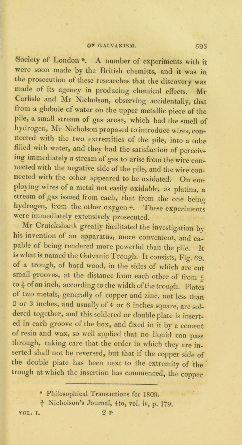 Society of London *. A number of experiments with it w’ere soon made by the British chemists, and it was in the piosecution ot these researches that the discovery was made of its agency in producing chemical dfects. Mr Carlisle and Mr Nicholson, observing accidentally, tliat from a globule of water on the upper metallic piece of the pile, a small stream of gas arose, which had the smell of hydrogen, Mr Nicholson proposed to introduce wires, con- nected with the two extremities of the pile, into a tube filled with water, and they had the satisfaction of perceiv- ing immediately a stream of gas to arise from the wire con- nected with the negative side of the pile, and the wire con- nected with the other appeared to be oxidated. On em- ploying wires of a metal not easily oxidable, as platina, a stream of gas issued from each, that from the one beino- hydrogen, from the other oxygen f. These experiments were immediately extensively prosecuted. Mr Cruickshank greatly facilitated the investigation by his invention of an apparatus, more convenient, and ca- pable of being rendered more powerful than the pile. It is what is named the Galvanic Trough. It consists, Fio-. 69. of a trough, of hard wood, in the sides of which are cut small grooves, at the distance from each other of from ^ to ^ of an inch, according to the width of the trough. Plates of two metals, generally of copper and zinc, not less than 2 or 3 inches, and usually of 4- or 6 inches square, are sol- dered together, and this soldered or double plate is insert- ed in each groove of the box, and fixed in it by a cement of resin and wax, so well applied that no liquid can pass through, taking care that the order in which they are in- serted shall not be reversed, but that if the copper side of the double plate has been next to the extremity of the trough at which the insertion has commenced, the copper • Philosophical Transactions for 1800. f Nicholson’s Journal, 4to, vol. iv, p. 179. 2 r VOL. I.